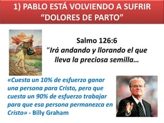 1) PABLO ESTÁ VOLVIENDO A SUFRIR
“DOLORES DE PARTO”
Salmo 126:6
“Irá andando y llorando el que
lleva la preciosa semilla…
«Cuesta un 10% de esfuerzo ganar
una persona para Cristo, pero que
cuesta un 90% de esfuerzo trabajar
para que esa persona permanezca en
Cristo» - Billy Graham