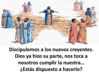 Discipulemos a los nuevos creyentes.
Dios ya hizo su parte, nos toca a
nosotros cumplir la nuestra…
¿Estás dispuesto a hacerlo?