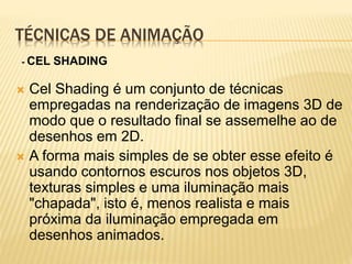 TÉCNICAS DE ANIMAÇÃO
 Cel Shading é um conjunto de técnicas
empregadas na renderização de imagens 3D de
modo que o resultado final se assemelhe ao de
desenhos em 2D.
 A forma mais simples de se obter esse efeito é
usando contornos escuros nos objetos 3D,
texturas simples e uma iluminação mais
"chapada", isto é, menos realista e mais
próxima da iluminação empregada em
desenhos animados.
- CEL SHADING
 