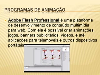 PROGRAMAS DE ANIMAÇÃO
 Adobe Flash Professional é uma plataforma
de desenvolvimento de conteúdo multimídia
para web. Com ela é possível criar animações,
jogos, banners publicitários, vídeos, e até
aplicações para telemóveis e outros dispositivos
portáteis.
 