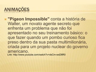 ANIMAÇÕES
 "Pigeon Impossible" conta a história de
Walter, um novato agente secreto que
enfrenta um problema que não foi
apresentado no seu treinamento básico: o
que fazer quando um pombo curioso fica
preso dentro da sua pasta multimilionária,
criada para um projeto nuclear do governo
americano.
Link: http://www.youtube.com/watch?v=dsCm-wsD8R0
 