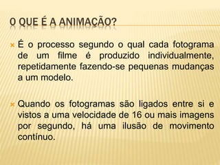 0 QUE É A ANIMAÇÃO?
 É o processo segundo o qual cada fotograma
de um filme é produzido individualmente,
repetidamente fazendo-se pequenas mudanças
a um modelo.
 Quando os fotogramas são ligados entre si e
vistos a uma velocidade de 16 ou mais imagens
por segundo, há uma ilusão de movimento
contínuo.
 