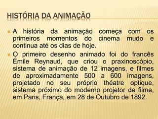 HISTÓRIA DA ANIMAÇÃO
 A história da animação começa com os
primeiros momentos do cinema mudo e
continua até os dias de hoje.
 O primeiro desenho animado foi do francês
Émile Reynaud, que criou o praxinoscópio,
sistema de animação de 12 imagens, e filmes
de aproximadamente 500 a 600 imagens,
projetado no seu próprio théatre optique,
sistema próximo do moderno projetor de filme,
em Paris, França, em 28 de Outubro de 1892.
 