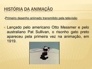 HISTÓRIA DA ANIMAÇÃO
 Lançado pelo americano Otto Messmer e pelo
australiano Pat Sullivan, o risonho gato preto
apareceu pela primeira vez na animação, em
1919.
-Primeiro desenho animado transmitido pela televisão
 