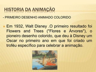 HISTORIA DA ANIMAÇÃO
 Em 1932, Walt Disney .O primeiro resultado foi
Flowers and Trees ("Flores e Árvores"), o
pioneiro desenho colorido, que deu à Disney um
Oscar no primeiro ano em que foi criado um
troféu específico para celebrar a animação.
- PRIMEIRO DESENHO ANIMADO COLORIDO
 