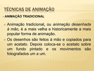 TÉCNICAS DE ANIMAÇÃO
 Animação tradicional, ou animação desenhada
à mão, é a mais velha e historicamente a mais
popular forma de animação.
 Os desenhos são feitos à mão e copiados para
um acetato. Depois coloca-se o acetato sobre
um fundo pintado e os movimentos são
fotografados um a um.
- ANIMAÇÃO TRADICIONAL
 