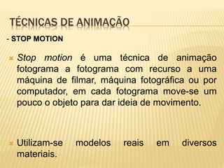 TÉCNICAS DE ANIMAÇÃO
 Stop motion é uma técnica de animação
fotograma a fotograma com recurso a uma
máquina de filmar, máquina fotográfica ou por
computador, em cada fotograma move-se um
pouco o objeto para dar ideia de movimento.
 Utilizam-se modelos reais em diversos
materiais.
- STOP MOTION
 