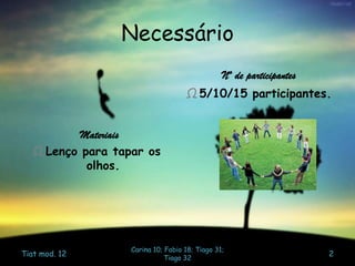 Necessário
Materiais
Ω Lenço para tapar os
olhos.
Nº de participantes
Ω 5/10/15 participantes.
Tiat mod. 12
Carina 10; Fabio 18; Tiago 31;
Tiago 32
2
 