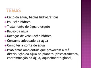  Ciclo da água, bacias hidrográficas
 Poluição hídrica
 Tratamento de água e esgoto
 Reuso da água
 Doenças de veiculação hídrica
 Consumo adequado da água
 Como ler a conta de água
 Problemas ambientais que provocam a má
distribuição da água no planeta (desmatamento,
contaminação da água, aquecimento global)
 