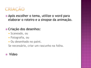  Após escolher o tema, utilize o word para
elaborar o roteiro e a sinopse da animação.
 Criação dos desenhos:
 Scaneado, ou
 Fotografia, ou
 Ou desenhado no paint.
Se necessário, criar um rascunho na folha.
 Vídeo
 