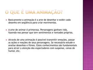  Basicamente a animação é a arte de desenhar e exibir cada
desenho em seqüência para criar movimentos.
 A arte de animar é primorosa. Personagens ganham vida,
fazendo-nos pensar que tem sentimentos e vontades próprias.
 Através de uma animação é possível transmitir emoções, passar
as ações e reações de seus personagens. Se necessário estude e
analise desenhos e filmes. Estes conhecimentos são fundamentais
para atrair a atenção dos expectadores com suspense, cenas de
humor, etc.
 