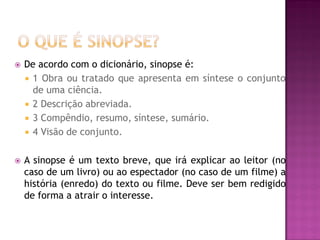  De acordo com o dicionário, sinopse é:
 1 Obra ou tratado que apresenta em síntese o conjunto
de uma ciência.
 2 Descrição abreviada.
 3 Compêndio, resumo, síntese, sumário.
 4 Visão de conjunto.
 A sinopse é um texto breve, que irá explicar ao leitor (no
caso de um livro) ou ao espectador (no caso de um filme) a
história (enredo) do texto ou filme. Deve ser bem redigido
de forma a atrair o interesse.
 