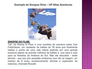 Exemplo de Sinopse filme – UP Altas Aventuras
SINOPSE DO FILME
"Up" da Disney ® Pixar é uma comédia de aventura sobre Carl
Fredricksen, um vendedor de balões de 78 anos que finalmente
realiza o sonho de uma vida inteira partindo em uma grande
aventura depois de prender milhares de balões à sua casa e voar
para as florestas da América do Sul. Mas ele descobre - tarde
demais - que seu pior pesadelo embarcou com ele na viagem: um
menino de 8 anos, excessivamente otimista e explorador da
natureza, chamado Russell.
 