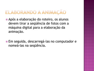  Após a elaboração do roteiro, os alunos
devem tirar a seqüência de fotos com a
máquina digital para a elaboração da
animação.
 Em seguida, descarregá-las no computador e
nomeá-las na seqüência.
 