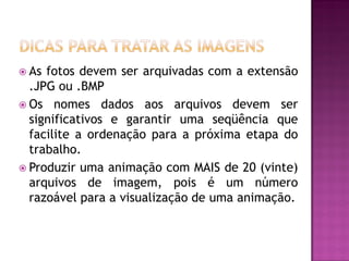  As fotos devem ser arquivadas com a extensão
.JPG ou .BMP
 Os nomes dados aos arquivos devem ser
significativos e garantir uma seqüência que
facilite a ordenação para a próxima etapa do
trabalho.
 Produzir uma animação com MAIS de 20 (vinte)
arquivos de imagem, pois é um número
razoável para a visualização de uma animação.
 