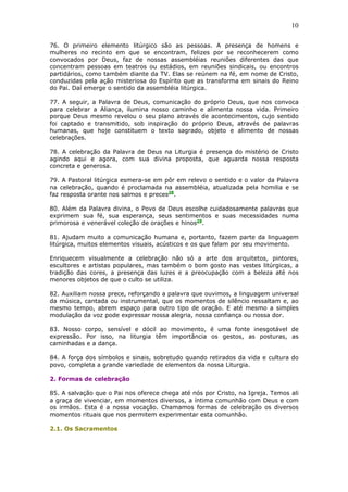 10
76. O primeiro elemento litúrgico são as pessoas. A presença de homens e
mulheres no recinto em que se encontram, felizes por se reconhecerem como
convocados por Deus, faz de nossas assembléias reuniões diferentes das que
concentram pessoas em teatros ou estádios, em reuniões sindicais, ou encontros
partidários, como também diante da TV. Elas se reúnem na fé, em nome de Cristo,
conduzidas pela ação misteriosa do Espírito que as transforma em sinais do Reino
do Pai. Daí emerge o sentido da assembléia litúrgica.
77. A seguir, a Palavra de Deus, comunicação do próprio Deus, que nos convoca
para celebrar a Aliança, ilumina nosso caminho e alimenta nossa vida. Primeiro
porque Deus mesmo revelou o seu plano através de acontecimentos, cujo sentido
foi captado e transmitido, sob inspiração do próprio Deus, através de palavras
humanas, que hoje constituem o texto sagrado, objeto e alimento de nossas
celebrações.
78. A celebração da Palavra de Deus na Liturgia é presença do mistério de Cristo
agindo aqui e agora, com sua divina proposta, que aguarda nossa resposta
concreta e generosa.
79. A Pastoral litúrgica esmera-se em pôr em relevo o sentido e o valor da Palavra
na celebração, quando é proclamada na assembléia, atualizada pela homilia e se
faz resposta orante nos salmos e preces28
.
80. Além da Palavra divina, o Povo de Deus escolhe cuidadosamente palavras que
exprimem sua fé, sua esperança, seus sentimentos e suas necessidades numa
primorosa e venerável coleção de orações e hinos29
.
81. Ajudam muito a comunicação humana e, portanto, fazem parte da linguagem
litúrgica, muitos elementos visuais, acústicos e os que falam por seu movimento.
Enriquecem visualmente a celebração não só a arte dos arquitetos, pintores,
escultores e artistas populares, mas também o bom gosto nas vestes litúrgicas, a
tradição das cores, a presença das luzes e a preocupação com a beleza até nos
menores objetos de que o culto se utiliza.
82. Auxiliam nossa prece, reforçando a palavra que ouvimos, a linguagem universal
da música, cantada ou instrumental, que os momentos de silêncio ressaltam e, ao
mesmo tempo, abrem espaço para outro tipo de oração. E até mesmo a simples
modulação da voz pode expressar nossa alegria, nossa confiança ou nossa dor.
83. Nosso corpo, sensível e dócil ao movimento, é uma fonte inesgotável de
expressão. Por isso, na liturgia têm importância os gestos, as posturas, as
caminhadas e a dança.
84. A força dos símbolos e sinais, sobretudo quando retirados da vida e cultura do
povo, completa a grande variedade de elementos da nossa Liturgia.
2. Formas de celebração
85. A salvação que o Pai nos oferece chega até nós por Cristo, na Igreja. Temos ali
a graça de vivenciar, em momentos diversos, a íntima comunhão com Deus e com
os irmãos. Esta é a nossa vocação. Chamamos formas de celebração os diversos
momentos rituais que nos permitem experimentar esta comunhão.
2.1. Os Sacramentos
 