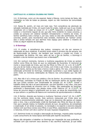14
CAPÍTULO VI: A IGREJA CELEBRA NO TEMPO
111. O Domingo, como um dia especial, Natal e Páscoa, como tempo de festa, são
realidades na vida de todas as pessoas, sejam ou não membros da comunidade
eclesial47
.
112. Nossa fé, porém, vê mais em tudo isso. Tem consciência da plenitude da
salvação realizada por Cristo, em quem tudo foi criado, razão por que é sua missão
recapitular em si todas as coisas (cf. Cl 1,16)48
. Seguindo a sucessão de dias e
noites e o movimento regular do sol, que põe ritmo evidente no nosso universo, o
cristão se compraz em celebrar também ritmadamente o mistério de Cristo. O
Senhor santificou todo o tempo e, por isso, todos os dias são santificados. Na vida
concreta, porém, para recordarmos esta verdade, chamamos de “santos” certos
dias e certos tempos em que abrimos mais espaço para celebrar o mistério de
Cristo ou algum aspecto da salvação.
1. O Domingo
113. O cristão, à semelhança dos judeus, consagrou um dia por semana à
celebração de seus mistérios. A escolha recaiu sobre o primeiro dia da semana, dia
da Ressurreição do Senhor, dia também que recorda a criação em Cristo, o
recapitulador da História. Por isso, além de ser o Dia do Senhor, o Domingo é
também o dia do Homem que busca viver a liberdade49
.
114. Em nenhum momento, homens e mulheres seguidores de Cristo se sentem
melhor como filhos de Deus do que na celebração da Eucaristia. O memorial da
morte e ressurreição de Cristo, que nos faz filhos no Filho (cf. Jo 1,12; Gl 3,26)50
,
nos une de tal modo a Jesus que em Cristo, com Cristo e por Cristo, na unidade do
Espírito Santo, damos ao Pai toda a honra e toda a glória. Por isso, a Eucaristia é a
celebração primordial do Domingo. Celebração eucarística a que estão ligadas de
certo modo as inúmeras celebrações da Palavra nas comunidades que não têm
padre.
115. Mas não é só a missa que celebra o Dia do Senhor. As primitivas celebrações
do Domingo, centradas na Fração do Pão se realizavam dentro da reunião alegre
dos que juntos comiam com simplicidade de coração (cf. At 2,26)51
. Cessar o
trabalho neste dia não é só para descansar, que tem também o seu valor, mas para
oferecer oportunidade de encontro com os irmãos. São celebrações do Domingo,
acolhendo o Ressuscitado, que deseja nossa união fraterna (cf. Jo 17,21)52
, as
horas de convívio alegre e gratificante com os seus, as obras de misericórdia com
os que sofrem e a partilha da Palavra em momentos de aprofundamento e reflexão.
116. O Senhor, dizendo aos homens e mulheres “dominai a terra” (cf. Gn 1,28)53
,
nos fez senhores deste mundo. Este senhorio restaurado por Cristo deve ser
intensa e conscientemente celebrado. Urge ver no descanso não apenas um espaço
para o ócio, mas a proclamação cristã da libertação dos filhos de Deus de todo o
mal, que o pecado injetou no trabalho através do suor, da ganância, da competição
e exploração. E ver ainda no passeio, na recreação e no esporte o exercício daquela
realeza com que Deus coroou seus filhos e suas filhas, capacitando-os para dominar
a natureza, brincar com ela e usufruir de suas riquezas inesgotáveis.
117. Sentimos fundo no coração a deturpação do Domingo, imposta pelas injustiças
e pelo consumismo de nossa época dominada pelo espírito secularista.
Alguns são obrigados a trabalhar no Domingo por imposição de suas profissões. A
caridade com que exercem seus deveres é seu sacrifício espiritual, já que estão
 