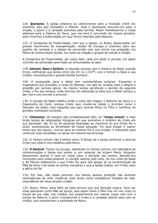 16
126. Quaresma. A Igreja preparou os catecúmenos para a iniciação cristã nos
quarenta dias que precedem a Páscoa. Hoje a Quaresma convoca-nos para a
oração, o jejum e a caridade expressa pela esmola. Assim manifestamos a nossa
abertura para a Palavra de Deus, que nos leva à conversão de nossos pecados,
para vivermos a fraternidade em que fomos inseridos pelo Batismo.
127. A Campanha da Fraternidade, com que a Igreja, no Brasil, desencadeia um
grande movimento de evangelização, recebe da Liturgia o incentivo para seu
espírito de caridade e o desejo de conversão com que anima sua pregação nos
Meios de Comunicação Social, nas aulas de religião e grupos de estudo e oração.
A Campanha da Fraternidade, por outro lado, cada ano pede à Liturgia, um gesto
concreto de conversão para todas as comunidades do país.
128. Advento, Natal e Epifania. A salvação começa com o mistério do Natal, quando
Cristo, edificando sua tenda entre nós (cf. Jo 1,14)57
, une o homem a Deus e aos
irmãos, reconstituindo a grande família humana.
129. A preparação para o Natal tem características próprias. Evocando a
expectativa que precedeu a vinda do Messias, nos põe no coração toda a alegria e
gratidão por sermos salvos. Ao mesmo tempo aprofunda o sentido da segunda
vinda, o fim dos tempos, onde teremos em plenitude os bens que o Natal começa a
dar-nos e nos convida a procurar.
130. A Liturgia do Natal celebra ainda a visita dos magos, o Batismo de Jesus e o
Casamento de Caná: porque Cristo quis revelar-se desde o princípio como o
Salvador de todos, veio capacitar-nos para sermos filhos no Filho e santificar as
grandes realidades humanas.
131. Chamamos, de maneira não completamente feliz, de “Tempo comum” o mais
longo tempo de celebrações litúrgicas em que evocamos o mistério de Cristo em
sua plenitude: são 33 ou 34 semanas dedicadas ao memorial do que Cristo fez e
disse, esclarecendo as dimensões de nossa salvação. Foi para pregar e operar
sinais que ele nasceu; morreu para se mostrar fiel à sua missão; e ressuscita para
continuar suas atividades na Igreja de maneira sacramental.
132. O Tempo comum não é tempo vazio. É tempo de a Igreja continuar a obra de
Cristo nas lutas e nos trabalhos pelo Reino.
133. O Santoral. Temos na Liturgia, sobretudo no Tempo comum, um calendário de
comemorações e festas dos santos e, em especial, da Virgem Maria. Ninguém
desconhece quanto é cara ao nosso povo a devoção aos santos, abrindo-nos
horizontes para nossa pastoral. A Liturgia valoriza este culto. Se nos ciclos do Natal
e da Páscoa celebramos o que Cristo fez para sua Igreja, já na comemoração da
Mãe de Deus e de todos os santos evocamos o que a Igreja realiza, em Cristo, para
a glória do Pai.
134. Por isso, não basta procurar nos santos apenas proteção nas diversas
contingências da vida; impõe-se mais tê-los como verdadeiros modelos de vida,
inspiradores de nosso projeto cristão.
135. Assim, Maria, para além de toda ternura que sua devoção inspira, deve ser
vista sobretudo como Mãe da Igreja; pois assim como o filho traz em seu rosto os
traços de sua mãe, nós cristãos nos empenhamos por marcar nossa vida com a
escuta da Palavra, o amor incondicional a Cristo e a caridade solícita para com os
irmãos, que caracterizam a santidade de Maria.
 