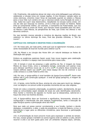 17
136. Finalmente, não podemos deixar de notar uma certa defasagem que sofremos,
celebrando a Liturgia única em nossas regiões. O Ano litúrgico, calcado sobre os
ciclos cósmicos, encontra maior força de expressão quando se celebra a Páscoa
para a nova Vida num cenário em que a natureza eclode numa floração de cores e
vida. Cabe-nos suprir esse desencontro, ressaltando na Liturgia outros sinais; em
vez da vida que ressurge no cosmos, uni-la à Vida que anseia na História. Nesta
linha se compreende melhor, por exemplo, a Campanha da Fraternidade, que nos
faz refletir sobre os sinais de morte, que marcam nossa sociedade para nos abrir,
na Páscoa e pela Páscoa, às perspectivas de Vida, que Cristo nos oferece e nós
devemos construir.
Por isso também merece atenção a iniciativa de algumas regiões do Brasil, que
celebram no último domingo de maio, final das grandes colheitas, o “Dia do
Louvor”.
CAPÍTULO VII: ESPAÇOS E OBJETOS PARA A CELEBRAÇÃO
137. No nosso país, por toda parte, onde quer que se aglomerem moradias, o povo
sente necessidade de local de reunião para celebrar sua fé.
138. No Missal e na Liturgia das Horas têm um natural destaque as festas de
Dedicação das igrejas.
Embora as exigências pastorais façam surgir hoje novos lugares para celebração
litúrgica, o templo é o espaço mais conveniente para nosso culto.
139. O templo é sinal da presença e ação salvífica do Pai; é imagem do Corpo
Místico de Jesus Cristo, único e verdadeiro templo, construído com pedras vivas
para oferecer sacrifícios novos (cf. Jo 2,19 e 21)58
. O próprio Deus consente que
nossos edifícios sejam sua casa59
, pois nesse espaço ele nos dá vivenciar a sua
união conosco e a união fraterna entre nós.
140. Por isso, a igreja-edifício é sinal também da Igreja-Comunidade60
. Assim este
edifício não é uma construção qualquer: é sinal da Igreja peregrina, é imagem da
Igreja celeste61
.
141. A Igreja, como família de Deus, precisa de uma casa para reunir-se, dialogar,
viver na alegria e na comum-união os grandes momentos de sua vida religiosa.
Tendo em vista a crescente urbanização, os pastores cuidem, devidamente, de que
todas as comunidades sejam dotadas de locais de culto identificados claramente.
Para manter a memória do sagrado no mundo que se dessacraliza, valorize-se o
toque dos sinos nos horários devidos.
142. A Igreja-edifício deve ser funcional e significativa, favorecendo, através de
configuração e distribuição dos dois espaços fundamentais, tanto a execução da
ação litúrgica quanto a participação ativa dos fiéis62
.
Para que cada um possa exercer corretamente a sua função, tenham o devido
destaque, o presbitério, o altar, a sede da presidência, a mesa da Palavra, a cruz, o
tabernáculo e lugar para os diferentes ministérios, para favorecer a participação
dos fiéis63
.
143. A ornamentação do local concorre muito para expressar o sentido do templo.
Por isso, nossas igrejas e também os outros lugares onde se celebra o culto, devem
recorrer à arte e ao bom gosto para criar um ambiente religioso digno, cômodo,
 