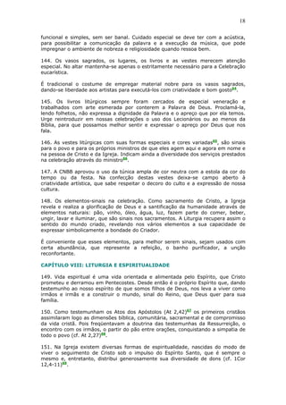 18
funcional e simples, sem ser banal. Cuidado especial se deve ter com a acústica,
para possibilitar a comunicação da palavra e a execução da música, que pode
impregnar o ambiente de nobreza e religiosidade quando ressoa bem.
144. Os vasos sagrados, os lugares, os livros e as vestes merecem atenção
especial. No altar mantenha-se apenas o estritamente necessário para a Celebração
eucarística.
É tradicional o costume de empregar material nobre para os vasos sagrados,
dando-se liberdade aos artistas para executá-los com criatividade e bom gosto64
.
145. Os livros litúrgicos sempre foram cercados de especial veneração e
trabalhados com arte esmerada por conterem a Palavra de Deus. Proclamá-la,
lendo folhetos, não expressa a dignidade da Palavra e o apreço que por ela temos.
Urge reintroduzir em nossas celebrações o uso dos Lecionários ou ao menos da
Bíblia, para que possamos melhor sentir e expressar o apreço por Deus que nos
fala.
146. As vestes litúrgicas com suas formas especiais e cores variadas65
, são sinais
para o povo e para os próprios ministros de que eles agem aqui e agora em nome e
na pessoa de Cristo e da Igreja. Indicam ainda a diversidade dos serviços prestados
na celebração através do ministro66
.
147. A CNBB aprovou o uso da túnica ampla de cor neutra com a estola da cor do
tempo ou da festa. Na confecção destas vestes deixa-se campo aberto à
criatividade artística, que sabe respeitar o decoro do culto e a expressão de nossa
cultura.
148. Os elementos-sinais na celebração. Como sacramento de Cristo, a Igreja
revela e realiza a glorificação de Deus e a santificação da humanidade através de
elementos naturais: pão, vinho, óleo, água, luz, fazem parte do comer, beber,
ungir, lavar e iluminar, que são sinais nos sacramentos. A Liturgia recupera assim o
sentido do mundo criado, revelando nos vários elementos a sua capacidade de
expressar simbolicamente a bondade do Criador.
É conveniente que esses elementos, para melhor serem sinais, sejam usados com
certa abundância, que represente a refeição, o banho purificador, a unção
reconfortante.
CAPÍTULO VIII: LITURGIA E ESPIRITUALIDADE
149. Vida espiritual é uma vida orientada e alimentada pelo Espírito, que Cristo
prometeu e derramou em Pentecostes. Desde então é o próprio Espírito que, dando
testemunho ao nosso espírito de que somos filhos de Deus, nos leva a viver como
irmãos e irmãs e a construir o mundo, sinal do Reino, que Deus quer para sua
família.
150. Como testemunham os Atos dos Apóstolos (At 2,42)67
os primeiros cristãos
assimilaram logo as dimensões bíblica, comunitária, sacramental e de compromisso
da vida cristã. Pois freqüentavam a doutrina das testemunhas da Ressurreição, o
encontro com os irmãos, o partir do pão entre orações, conquistando a simpatia de
todo o povo (cf. At 2,27)68
.
151. Na Igreja existem diversas formas de espiritualidade, nascidas do modo de
viver o seguimento de Cristo sob o impulso do Espírito Santo, que é sempre o
mesmo e, entretanto, distribui generosamente sua diversidade de dons (cf. 1Cor
12,4-11)69
.
 