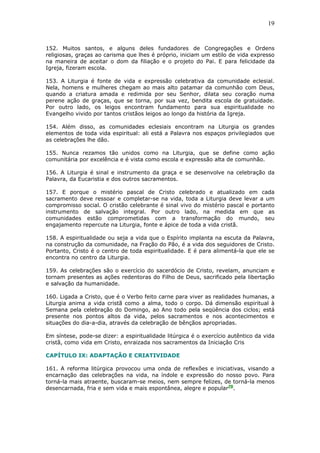 19
152. Muitos santos, e alguns deles fundadores de Congregações e Ordens
religiosas, graças ao carisma que lhes é próprio, iniciam um estilo de vida expresso
na maneira de aceitar o dom da filiação e o projeto do Pai. E para felicidade da
Igreja, fizeram escola.
153. A Liturgia é fonte de vida e expressão celebrativa da comunidade eclesial.
Nela, homens e mulheres chegam ao mais alto patamar da comunhão com Deus,
quando a criatura amada e redimida por seu Senhor, dilata seu coração numa
perene ação de graças, que se torna, por sua vez, bendita escola de gratuidade.
Por outro lado, os leigos encontram fundamento para sua espiritualidade no
Evangelho vivido por tantos cristãos leigos ao longo da história da Igreja.
154. Além disso, as comunidades eclesiais encontram na Liturgia os grandes
elementos de toda vida espiritual: ali está a Palavra nos espaços privilegiados que
as celebrações lhe dão.
155. Nunca rezamos tão unidos como na Liturgia, que se define como ação
comunitária por excelência e é vista como escola e expressão alta de comunhão.
156. A Liturgia é sinal e instrumento da graça e se desenvolve na celebração da
Palavra, da Eucaristia e dos outros sacramentos.
157. E porque o mistério pascal de Cristo celebrado e atualizado em cada
sacramento deve ressoar e completar-se na vida, toda a Liturgia deve levar a um
compromisso social. O cristão celebrante é sinal vivo do mistério pascal e portanto
instrumento de salvação integral. Por outro lado, na medida em que as
comunidades estão comprometidas com a transformação do mundo, seu
engajamento repercute na Liturgia, fonte e ápice de toda a vida cristã.
158. A espiritualidade ou seja a vida que o Espírito implanta na escuta da Palavra,
na construção da comunidade, na Fração do Pão, é a vida dos seguidores de Cristo.
Portanto, Cristo é o centro de toda espiritualidade. E é para alimentá-la que ele se
encontra no centro da Liturgia.
159. As celebrações são o exercício do sacerdócio de Cristo, revelam, anunciam e
tornam presentes as ações redentoras do Filho de Deus, sacrificado pela libertação
e salvação da humanidade.
160. Ligada a Cristo, que é o Verbo feito carne para viver as realidades humanas, a
Liturgia anima a vida cristã como a alma, todo o corpo. Dá dimensão espiritual à
Semana pela celebração do Domingo, ao Ano todo pela seqüência dos ciclos; está
presente nos pontos altos da vida, pelos sacramentos e nos acontecimentos e
situações do dia-a-dia, através da celebração de bênçãos apropriadas.
Em síntese, pode-se dizer: a espiritualidade litúrgica é o exercício autêntico da vida
cristã, como vida em Cristo, enraizada nos sacramentos da Iniciação Cris
CAPÍTULO IX: ADAPTAÇÃO E CRIATIVIDADE
161. A reforma litúrgica provocou uma onda de reflexões e iniciativas, visando a
encarnação das celebrações na vida, na índole e expressão do nosso povo. Para
torná-la mais atraente, buscaram-se meios, nem sempre felizes, de torná-la menos
desencarnada, fria e sem vida e mais espontânea, alegre e popular70
.
 