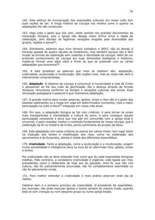 20
162. Este esforço de incorporação das expressões culturais em nosso culto tem
suas razões de ser. A longa história da Liturgia nos mostra como e quanto as
adaptações lhe são conaturais.
163. Haja vista o apelo que nos vem, neste sentido nos grandes documentos da
renovação litúrgica, pois a Igreja não deseja impor forma única e rígida de
celebração, sem atender às legítimas variações exigidas pela diversidade dos
grupos, regiões e povos71
.
164. Entretanto, estamos aqui num terreno complexo e difícil, não só devido à
herança pesada de quatro séculos de imobilismo, mas também porque não é fácil
mudar as formas da celebração sem violentar a identidade da Liturgia. Além de um
profundo conhecimento da Liturgia em suas dimensões teológicas e histórica,
impõe-se formar uma idéia clara e firme do que se pretende com as várias
adaptações que buscamos72
.
165. A este propósito as palavras que mais se repetem são: adaptação,
criatividade, aculturação e inculturação. São noções ricas, mas às vezes não bem e
inteiramente compreendidas.
166. Adaptação. O objetivo da Liturgia é comunicar à humanidade a vida de Cristo
e apresentar ao Pai seu culto de glorificação. Ela o alcança através de formas
litúrgicas renováveis conforme os tempos e situações culturais dos povos. Essa
renovação pedagógica e pastoral é que chamamos adaptação.
167. O grande motivo para mudar palavras, gestos, sinais e ritos não é o gosto das
pessoas celebrantes ou a moda em voga em determinados momentos, mas a maior
participação no culto a Deus73
integrado em nossa vida atual.
168. Por isso, a adaptação litúrgica se faz com critérios: é para tornar os sinais
mais transparentes à mentalidade e cultura do povo; é para conseguir aquela
participação consciente e ativa que nos põe em comunhão com a Igreja local e
universal; é para ressaltar melhor o conteúdo fundamental de nossa Liturgia, que é
celebração da fé no mistério de Cristo, ponto culminante do projeto de Deus.
169. Esta adaptação com estes critérios se exerce em vários níveis: tem lugar tanto
na tradução dos textos e modificação dos ritos, como na celebração dos
sacramentos e da Eucaristia, atenta à índole das diferentes assembléias.
170. Criatividade. Tanto a adaptação, como a aculturação e a inculturação, exigem
muita sensibilidade e inteligência clara na hora de se reformular ritos, gestos, sinais
e textos.
Por criatividade não se deve entender tirar como que do nada expressões litúrgicas
inéditas. Pelo contrário, a verdadeira criatividade é orgânica: está ligada aos ritos
precedentes como o celebrante de hoje aos do passado. Uma fé, que não cria
cultura, não foi suficientemente anunciada, não foi completamente assimilada ou
não foi plenamente vivida.
171. Para melhor entender a criatividade é mais prático observar onde ela se
realiza.
Celebrar bem é o primeiro princípio da criatividade. O presidente da assembléia,
por exemplo, não pode executar gestos e textos sempre do mesmo modo, quando
está só com crianças ou num pequeno grupo ou numa igreja lotada.
 
