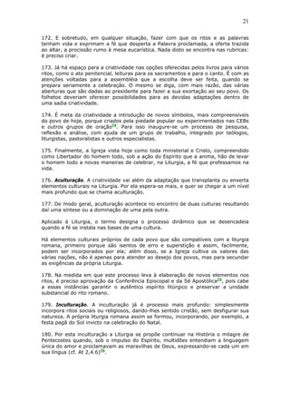 21
172. E sobretudo, em qualquer situação, fazer com que os ritos e as palavras
tenham vida e exprimam a fé que desperta a Palavra proclamada, a oferta trazida
ao altar, a procissão rumo à mesa eucarística. Nada disto se encontra nas rubricas:
é preciso criar.
173. Já há espaço para a criatividade nas opções oferecidas pelos livros para vários
ritos, como o ato penitencial, leituras para os sacramentos e para o canto. É com as
atenções voltadas para a assembléia que a escolha deve ser feita, quando se
prepara seriamente a celebração. O mesmo se diga, com mais razão, das várias
aberturas que são dadas ao presidente para fazer a sua exortação ao seu povo. Os
folhetos deveriam oferecer possibilidades para as devidas adaptações dentro de
uma sadia criatividade.
174. É meta da criatividade a introdução de novos símbolos, mais compreensíveis
do povo de hoje, porque criados pela piedade popular ou experimentados nas CEBs
e outros grupos de oração74
. Para isso inaugure-se um processo de pesquisa,
reflexão e análise, com ajuda de um grupo de trabalho, integrado por teólogos,
liturgistas, pastoralistas e outros especialistas.
175. Finalmente, a Igreja vista hoje como toda ministerial e Cristo, compreendido
como Libertador do homem todo, sob a ação do Espírito que a anima, hão de levar
o homem todo a novas maneiras de celebrar, na Liturgia, a fé que professamos na
vida.
176. Aculturação. A criatividade vai além da adaptação que transplanta ou enxerta
elementos culturais na Liturgia. Por ela espera-se mais, e quer se chegar a um nível
mais profundo que se chama aculturação.
177. De modo geral, aculturação acontece no encontro de duas culturas resultando
daí uma síntese ou a dominação de uma pela outra.
Aplicado à Liturgia, o termo designa o processo dinâmico que se desencadeia
quando a fé se instala nas bases de uma cultura.
Há elementos culturais próprios de cada povo que são compatíveis com a liturgia
romana, primeiro porque são isentos de erro e superstição e assim, facilmente,
podem ser incorporados por ela; além disso, se a Igreja cultiva os valores das
várias nações, não é apenas para atender ao desejo dos povos, mas para secundar
as exigências da própria Liturgia.
178. Na medida em que este processo leva à elaboração de novos elementos nos
ritos, é preciso aprovação da Conferência Episcopal e da Sé Apostólica75
, pois cabe
a essas instâncias garantir o autêntico espírito litúrgico e preservar a unidade
substancial do rito romano.
179. Inculturação. A inculturação já é processo mais profundo: simplesmente
incorpora ritos sociais ou religiosos, dando-lhes sentido cristão, sem desfigurar sua
natureza. A própria liturgia romana assim se formou, incorporando, por exemplo, a
festa pagã do Sol invicto na celebração do Natal.
180. Por esta inculturação a Liturgia se propõe continuar na História o milagre de
Pentecostes quando, sob o impulso do Espírito, multidões entendiam a linguagem
única do amor e proclamavam as maravilhas de Deus, expressando-se cada um em
sua língua (cf. At 2,4.6)76
.
 