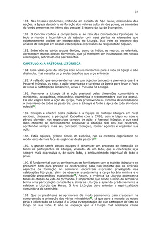 22
181. Nas Missões modernas, voltando ao espírito de São Paulo, missionário das
nações, a Igreja descobriu na floração dos valores culturais dos povos, as sementes
do Verbo presentes no íntimo das pessoas à espera da luz do Evangelho.
182. O Concílio confiou à competência e ao zelo das Conferências Episcopais de
todo o mundo a incumbência de estudar com seus peritos os elementos que
oportunamente podem ser incorporados na Liturgia. Isto vem ao encontro dos
anseios de integrar em nossas celebrações expressões da religiosidade popular.
183. Entre nós os vários grupos étnicos, como os índios, os negros, os orientais,
apresentam muitos desses elementos, que já merecem ser inculturados em nossas
celebrações, sobretudo nos sacramentos.
CAPÍTULO X: A PASTORAL LITÚRGICA
184. Uma visão geral da Liturgia abre novos horizontes para a vida da Igreja e não
dissimula, mas ressalta os grandes desafios que urge enfrentar.
185. A reflexão que empreendemos tem um objetivo concreto e premente que é a
Pastoral litúrgica, ou seja, a ação organizada e corajosa da Igreja para levar o Povo
de Deus à participação consciente, ativa e frutuosa na Liturgia.
186. Promover a Liturgia já é ação pastoral pelas dimensões comunitária e
ministerial, catequética, missionária, ecumênica e transformadora que ela possui.
Ela não esgota toda a ação da Igreja, mas promovendo-a, estamos desencadeando
o dinamismo de todas as pastorais, pois a Liturgia é fonte e ápice de toda atividade
eclesial77
.
187. Coração e cérebro desta pastoral é a Equipe de Pastoral Litúrgica em nível
nacional, diocesano e paroquial. Cabe-lhe com a CNBB, com o bispo ou com o
pároco planejar, nos respectivos campos de ação, a Pastoral litúrgica, o que será
mais eficiente se continuamente pesquisar a situação real dos que celebram,
aprofundar sempre mais seu conteúdo teológico, formar agentes e organizar sua
ação.
188. Estas equipes, grande anseio do Concílio, nós as estamos organizando de
modo lento demais face às urgências desta pastoral78
.
189. A grande tarefa destas equipes é dinamizar um processo de formação de
todos os participantes da Liturgia, visando, de um lado, que a celebração seja
sempre mais expressiva e, de outro lado, o enriquecimento espiritual de todo o
povo.
190. É fundamental que os seminaristas se familiarizem com o espírito litúrgico e se
preparem bem para presidir as celebrações; para isso importa que os diversos
aspectos da formação no seminário encontrem expressão privilegiada nas
celebrações litúrgicas, além de observar atentamente a carga horária mínima e o
conteúdo programático estabelecido79
. Assim, a vivência da Liturgia acompanha
todas as etapas da vida do formando. É importante que desde o início do seminário
tenha uma participação consciente e ativa na Liturgia e aprenda gradativamente a
celebrar a Liturgia das Horas. O Ano Litúrgico deve orientar a espiritualidade
comunitária do seminário.
191. Que os presbíteros se aprimorem de modo permanente para crescerem na
compreensão e animação dos vários ministérios80
, já que para a maioria do nosso
povo a celebração da Liturgia é a única evangelização de que participam de fato ao
longo de sua vida. E não se esqueça que a Liturgia mal celebrada causa
 