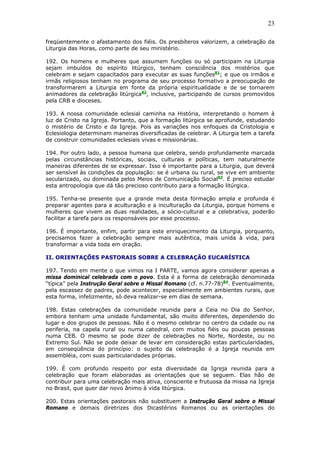23
freqüentemente o afastamento dos fiéis. Os presbíteros valorizem, a celebração da
Liturgia das Horas, como parte de seu ministério.
192. Os homens e mulheres que assumem funções ou só participam na Liturgia
sejam imbuídos do espírito litúrgico, tenham consciência dos mistérios que
celebram e sejam capacitados para executar as suas funções81
; e que os irmãos e
irmãs religiosos tenham no programa de seu processo formativo a preocupação de
transformarem a Liturgia em fonte da própria espiritualidade e de se tornarem
animadores da celebração litúrgica82
, inclusive, participando de cursos promovidos
pela CRB e dioceses.
193. A nossa comunidade eclesial caminha na História, interpretando o homem à
luz de Cristo na Igreja. Portanto, que a formação litúrgica se aprofunde, estudando
o mistério de Cristo e da Igreja. Pois as variações nos enfoques da Cristologia e
Eclesiologia determinam maneiras diversificadas de celebrar. A Liturgia tem a tarefa
de construir comunidades eclesiais vivas e missionárias.
194. Por outro lado, a pessoa humana que celebra, sendo profundamente marcada
pelas circunstâncias históricas, sociais, culturais e políticas, tem naturalmente
maneiras diferentes de se expressar. Isso é importante para a Liturgia, que deverá
ser sensível às condições da população: se é urbana ou rural, se vive em ambiente
secularizado, ou dominada pelos Meios de Comunicação Social83
. É preciso estudar
esta antropologia que dá tão precioso contributo para a formação litúrgica.
195. Tenha-se presente que a grande meta desta formação ampla e profunda é
preparar agentes para a aculturação e a inculturação da Liturgia, porque homens e
mulheres que vivem as duas realidades, a sócio-cultural e a celebrativa, poderão
facilitar a tarefa para os responsáveis por esse processo.
196. É importante, enfim, partir para este enriquecimento da Liturgia, porquanto,
precisamos fazer a celebração sempre mais autêntica, mais unida à vida, para
transformar a vida toda em oração.
II. ORIENTAÇÕES PASTORAIS SOBRE A CELEBRAÇÃO EUCARÍSTICA
197. Tendo em mente o que vimos na I PARTE, vamos agora considerar apenas a
missa dominical celebrada com o povo. Esta é a forma de celebração denominada
“típica” pela Instrução Geral sobre o Missal Romano (cf. n.77-78)84
. Eventualmente,
pela escassez de padres, pode acontecer, especialmente em ambientes rurais, que
esta forma, infelizmente, só deva realizar-se em dias de semana.
198. Estas celebrações da comunidade reunida para a Ceia no Dia do Senhor,
embora tenham uma unidade fundamental, são muito diferentes, dependendo do
lugar e dos grupos de pessoas. Não é o mesmo celebrar no centro da cidade ou na
periferia, na capela rural ou numa catedral, com muitos fiéis ou poucas pessoas
numa CEB. O mesmo se pode dizer de celebrações no Norte, Nordeste, ou no
Extremo Sul. Não se pode deixar de levar em consideração estas particularidades,
em conseqüência do princípio: o sujeito da celebração é a Igreja reunida em
assembléia, com suas particularidades próprias.
199. É com profundo respeito por esta diversidade da Igreja reunida para a
celebração que foram elaboradas as orientações que se seguem. Elas hão de
contribuir para uma celebração mais ativa, consciente e frutuosa da missa na Igreja
no Brasil, que quer dar novo ânimo à vida litúrgica.
200. Estas orientações pastorais não substituem a Instrução Geral sobre o Missal
Romano e demais diretrizes dos Dicastérios Romanos ou as orientações do
 