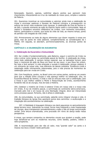 24
Episcopado. Querem, apenas, sublinhar alguns pontos que parecem mais
importantes, interpretando-os à luz da realidade do nosso povo, simples e sedento
da Palavra.
201. Queremos incentivar as comunidades a valorizar ainda mais a celebração da
missa e encorajar pastores e Equipes de Pastoral Litúrgica a prosseguirem no
esforço de tornar mais evidentes suas riquezas. A celebração da Ceia do Senhor é,
de fato, o grande momento da ação do Espírito Santo sobre a comunidade. Nela se
realiza o verdadeiro encontro celebrativo de irmãos, num momento comunitário,
festivo, participativo e orante, que brota do chão da vida, ao mesmo tempo, ponto
de partida e de chegada da vida cristã.
202. Primeiramente se trata de alguns elementos que dizem respeito à missa em
geral, mas do ponto de vista pastoral, complementando as considerações da I
PARTE. Em seguida, se abordam, pormenorizadamente, as diversas partes da
missa.
CAPÍTULO I: A CELEBRAÇÃO DA EUCARISTIA
1. Celebração da Eucaristia e Comunidade
203. Ser cristão é fundamentalmente, pelo Batismo, seguir o caminho de Cristo na
vida e entrar como Igreja na caminhada pascal do Senhor. A celebração da missa,
como toda celebração, é sempre tempo especial, que os batizados tomam para
fazer o memorial da ação de Deus em favor de seu povo: o que Deus fez ontem,
faz hoje e fará sempre. A vida antecede e sucede à celebração, porque celebrar é
um momento de nossa vida, mas diferente da labuta cotidiana. Existência cristã e
celebração estão intimamente relacionadas, pois a vida precisa de momentos de
celebração para ser vivida em Cristo.
204. Com freqüência, porém, no Brasil como em outras partes, sente-se um anseio
para que a relação entre Liturgia e vida apareça melhor na celebração. Ora, na
Eucaristia-Páscoa do Senhor, é onde a vida se articula mais com a celebração; pois
a missa é que melhor celebra a Morte e Ressurreição de Cristo, acontecimento
fundante não só da Liturgia, mas de toda a História.
205. Celebrar o mistério de Cristo é celebrar Cristo em nossa vida e a nossa vida
em Cristo. À luz do mistério pascal, a caminhada do continente latino-americano,
marcado pelo mal e em busca de uma libertação integral, deve ser interpretada
como processo pascal. Portanto, não é alheia à celebração.
206. As comunidades, na sua caminhada, saberão como integrar Liturgia e vida. A
tradição litúrgica da Igreja lhes apontará outros dois caminhos: a aculturação e a
integração dos acontecimentos na celebração.
207. A fidelidade à linguagem litúrgica nos dará segurança no aproveitamento
desse terreno novo. Sobretudo na missa, forma mais freqüente e mais freqüentada
de Liturgia, deve transparecer prevalentemente a ação e não só longa comunicação
verbal. Uma leitura dramatizada, uma procissão em ritmo de dança estão nessa
perspectiva.
A missa, que sempre comportou os elementos visuais que ajudam a oração, pode
hoje beneficiar-se com os modernos recursos, como slaides, posters, vídeos e
retro-projetores.
208. A recomendação para dar não só valor, mas “grande valor” ao canto e à
música nos leva a insistir neste particular.
 