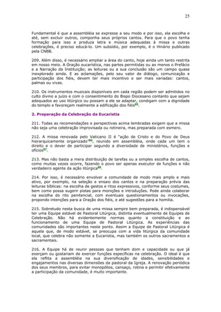 25
Fundamental é que a assembléia se expresse a seu modo e por isso, ela escolha e
até, sem excluir outros, componha seus próprios cantos. Para que o povo tenha
formação para isso e produza letra e música adequadas à missa e outras
celebrações, é preciso educá-lo. Um subsídio, por exemplo, é o Hinário publicado
pela CNBB.
209. Além disso, é necessário ampliar a área do canto, hoje ainda um tanto restrita
em nosso meio. A Oração eucarística, nas partes permitidas ou ao menos o Prefácio
e a Narração da Instituição; as leituras ou a sua conclusão são um campo quase
inexplorado ainda. E as aclamações, pelo seu valor de diálogo, comunicação e
participação dos fiéis, devem ter mais incentivo e ser mais variadas: cantos,
palmas ou vivas.
210. Os instrumentos musicais disponíveis em cada região podem ser admitidos no
culto divino a juízo e com o consentimento do Bispo Diocesano contanto que sejam
adequados ao uso litúrgico ou possam a ele se adaptar, condigam com a dignidade
do templo e favoreçam realmente a edificação dos fiéis85
.
2. Preparação da Celebração da Eucaristia
211. Todas as recomendações e perspectivas acima lembradas exigem que a missa
não seja uma celebração improvisada ou rotineira, mas preparada com esmero.
212. A missa renovada pelo Vaticano II é “ação de Cristo e do Povo de Deus
hierarquicamente organizado”86
, reunido em assembléia, onde cada um tem o
direito e o dever de participar segundo a diversidade de ministérios, funções e
ofícios87
.
213. Mas não basta a mera distribuição de tarefas ou a simples escolha de cantos,
como muitas vezes ocorre, fazendo o povo ser apenas executor de funções e não
verdadeiro agente da ação litúrgica88
.
214. Por isso, é necessário envolver a comunidade de modo mais amplo e mais
ativo, por exemplo, na seleção e ensaio dos cantos e na preparação prévia das
leituras bíblicas: na escolha de gestos e ritos expressivos, conforme seus costumes,
bem como possa sugerir pistas para monições e introduções. Pode ainda colaborar
na escolha do rito penitencial, com eventuais questionamentos ou invocações,
propondo intenções para a Oração dos fiéis, e até sugestões para a homilia.
215. Sobretudo nesta busca de uma missa sempre bem preparada, é indispensável
ter uma Equipe estável de Pastoral Litúrgica, distinta eventualmente de Equipes de
Celebração. Não há evidentemente normas quanto a constituição e ao
funcionamento de uma Equipe de Pastoral Litúrgica. As experiências das
comunidades são importantes neste ponto. Assim a Equipe de Pastoral Litúrgica é
aquela que, de modo estável, se preocupa com a vida litúrgica da comunidade
local, que celebra não somente a Eucaristia, mas também os outros sacramentos e
sacramentais.
216. A Equipe há de reunir pessoas que tenham dom e capacidade ou que já
exerçam ou gostariam de exercer funções específicas na celebração. O ideal é que
ela reflita a assembléia na sua diversificação de idades, sensibilidades e
engajamentos nas diversas dimensões da pastoral da Igreja. A renovação periódica
dos seus membros, para evitar monopólios, cansaço, rotina e permitir efetivamente
a participação da comunidade, é muito importante.
 