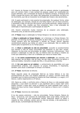 26
217. Quanto às Equipes de Celebração, além de estarem abertas à participação
para um número maior e mais varíavel de pessoas, podem ser constituídas por
grupos definidos, sob a orientação da Equipe de Pastoral Litúrgica. A Paróquia terá
então a equipe dos jovens, dos casais, das catequistas, do quarteirão, do bairro ou
do movimento, que vão se revezando na animação das missas e dos sacramentos.
218. O padre participará o mais possível da preparação. De qualquer forma, antes
da celebração, por exemplo, através de uma folha-roteiro e de um breve encontro,
o sacerdote e cada um dos que irão exercer uma função particular, saibam quais os
textos, cantos, ritos, orações que lhes competem, “pois a boa ordenação da
celebração é importante para a participação de todos”89
.
219. Haverá certamente muitas maneiras de se preparar uma celebração.
Indicamos uma, ao lado de outras possíveis:
220. 1º Passo: situar a celebração no Tempo litúrgico e na vida da comunidade.
1) Situar a celebração no Tempo litúrgico: ver o Domingo e o Tempo litúrgico. Por
exemplo: IV Domingo da Páscoa, Evangelho do Bom Pastor. No início de um novo
Tempo litúrgico será útil aprofundar o sentido do Tempo, discutir algumas
características próprias que darão um estilo à sua celebração. Não se celebra do
mesmo jeito na Quaresma ou no Tempo pascal.
221. 2) Situar a celebração na vida da comunidade: auscultar os acontecimentos
que marcam a vida de nossa comunidade que passaram ou que vêm: sociais,
religiosos; do dia-a-dia, da comunidade, da região; nacionais, internacionais… Para
enraizar a celebração no chão da vida, na história onde nos atinge o mistério de
Cristo que celebramos, é bom ver a realidade que marca as nossas vidas.
222. 3) Ver outros acontecimentos que marcam a celebração: por exemplo, uma
data especial, dia da Bíblia, mês de maio, dia das mães, aniversário do pároco e
outros já citados, marcarão a oração dos fiéis, o rito penitencial, a homilia.
223. 4) Ver com quem se vai celebrar: o conhecimento da assembléia com suas
características próprias, sem esquecer os grupos minoritários, é importante,
também, para situar a celebração no tempo e na história.
224. 2º Passo: Aprofundar as leituras.
Neste segundo passo da preparação lêem-se os textos bíblicos à luz dos
acontecimentos da vida e do mistério celebrado (1º passo). Convém iniciar pelo
Evangelho que é a leitura principal do mistério de Cristo celebrado; e, a seguir, a 1ª
leitura, o salmo responsorial e a 2ª leitura.
225. Opera-se, então, o confronto entre a Palavra de Deus e a vida ajudado pelas
perguntas: o que dizem as leituras? o que significam para a nossa vida? como
podem orientar o nosso agir? quais os desafios de nossa realidade hoje? como a
palavra de Deus ilumina nossa realidade? como ligamos a Palavra com o mistério
celebrado?
226. 3º Passo: Exercício de criatividade.
À luz dos passos anteriores – vida da comunidade, Tempo litúrgico, Palavra de
Deus – procura-se, num exercício de criatividade, fazer surgir idéias, mesmo sem
ordem, à maneira de uma tempestade mental. Selecionar depois as idéias a
respeito de ritos, símbolos, cantos, para os ritos da entrada, o ato penitencial, o
gesto da paz, a proclamação das leituras etc.
 