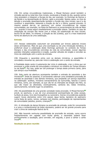 28
236. Em certas circunstâncias tradicionais, o Missal Romano prevê também a
omissão parcial ou total dos ritos iniciais, excetuada a Oração do dia, quando outros
ritos precedem e integram a liturgia do dia, por exemplo, no Domingo de Ramos e
da Paixão e na Apresentação do Senhor, após a procissão. Nestes casos, os ritos de
bênção e procissão desempenharão também a função dos ritos iniciais, que é a de
constituir a assembléia, bastando a Oração do dia e o Glória, quando previsto. O
mesmo poderá dar-se, se oportuno, em certas circunstâncias de nossas
comunidades, por exemplo, na Festa do Padroeiro ou encerramento do mês de Maio
etc., quando a missa segue imediatamente a procissão solene. Também no caso de
integração da Liturgia das Horas com a missa, há substituição de ritos iniciais.
Nunca há de faltar, no entanto, a Oração do dia (Coleta), que é a mais tradicional
forma de abertura de uma celebração.
Entrada
237. Nossas celebrações costumam ser precedidas por breves palavras iniciais
do(a) animador(a). Mais do que uma exortação ou de uma introdução temática, é
preferível situar a celebração deste Domingo particular no contexto do Tempo
litúrgico e das circunstâncias concretas da vida da comunidade; evocar algumas
grandes intenções subjacentes à oração, suscitar atitudes de oração e convidar ao
início da celebração com o canto da entrada.
238. Enquanto o sacerdote entra com os demais ministros, a assembléia é
convidada a levantar-se, para dar início à celebração com o canto da entrada.
A finalidade deste canto é justamente dar início à celebração, criar o clima que vai
promover a união orante da comunidade e introduzir no mistério do Tempo litúrgico
ou da festa94
. Por isso, pode ser útil prolongar o tempo deste primeiro canto, para
que atinja a sua finalidade.
239. Este canto de abertura acompanha também a entrada do sacerdote e dos
ministros95
. Onde for possível, é conveniente valorizar uma verdadeira procissão de
entrada do sacerdote e dos demais ministros, que prestarão um serviço específico
na celebração: acólitos, ministros extraordinários da Comunhão, leitores e outros
ministros, como, por exemplo, os que vão ler as intenções da Oração dos fiéis, os
que vão trazer as oferendas, eventualmente, cantores etc. Estes ministros,
oportunamente, tomarão lugar no presbitério.
240. Há possibilidade de uma grande variedade nesta procissão. O Missal Romano96
prevê, se oportuno, o uso de cruz processional acompanhada de velas acesas,
turíbulo já aceso, livro dos Evangelhos ou Lecionário. Outras circunstâncias poderão
sugerir novos elementos como círio pascal, água benta, bandeira do padroeiro
numa festa de santo, ramos, cartazes com dizeres, participação de representantes
da comunidade (adultos, jovens, crianças)97
.
241. A introdução da dança litúrgica na procissão de entrada, onde for conveniente
e a juízo e consentimento do bispo diocesano, poderá ser de grande proveito para
criar o clima de celebração festiva da fé.
242. Não havendo nenhuma possibilidade de procissão de entrada, como ocorre
freqüentemente em capelas com muita gente, o sacerdote poderá fazer
primeiramente a saudação, para convidar, em seguida, o povo a cantar o canto
inicial98
.
Saudação ao povo reunido
 