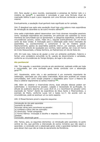 29
243. Para saudar o povo reunido, expressando a presença do Senhor nele e o
mistério da Igreja99
, o sacerdote é convidado a usar uma fórmula ritual de
inspiração bíblica à qual o povo responde com uma fórmula conhecida e sempre a
mesma.
Eventualmente, a saudação ritual ganhará mais significado se for cantada.
244. É desejável que após esta saudação ritual haja uma palavra mais espontânea
de introdução do sacerdote ou de outro ministro idôneo100
.
Uma sadia criatividade saberá desenvolver com fruto diversas inovações possíveis
como: saudação espontânea aos presentes, em particular aos visitantes ou novos
membros da comunidade que se apresentam; a categorias específicas, conforme as
circunstâncias (jovens, casais, mães etc.), seguida eventualmente por um breve
canto de boas vindas. A motivação para a celebração pode incluir intenções da
assembléia, ou acontecimentos a comemorar à luz do mistério pascal.
Oportunamente, gestos da assembléia poderão intervir, por exemplo, acolher-se
mutuamente através de saudações aos vizinhos, bater palmas, dar vivas em honra
do Cristo Ressuscitado, a Nossa Senhora, ao Padroeiro(a) em dia de festa etc.
245. Em tudo isso, trata-se de ajudar a criar um ambiente acolhedor, fraterno e
formar uma verdadeira comunhão na fé, usando de discernimento e variedade,
conforme as circunstâncias do Tempo litúrgico, de lugar e de cultura.
Ato penitencial
246. “Em seguida, o sacerdote convida ao ato penitencial, realizado então por toda
a comunidade, por uma confissão geral, sendo concluído com a absolvição
geral”101
.
247. Geralmente, entre nós, o ato penitencial é um momento importante da
celebração, valorizado por uma sadia criatividade. Muito bem acolhido em nossas
comunidades, tem como função preparar a assembléia para “ouvir a Palavra de
Deus e celebrar dignamente os santos mistérios”102
.
248. Além de celebrar a misericórdia divina, duas atitudes básicas podem ser
sublinhadas: o reconhecer-se pecador, culpado e necessitado de purificação, na
atitude do publicano descrita em Lucas 18,9-14, e o reconhecer-se pecador como
expressão de “temor” diante da experiência do Deus Santo e Misericordioso, a
exemplo de Pedro, conforme Lucas 5,8 e Isaías 6,1-7. De acordo com as
circunstâncias, pode-se acentuar um ou outro aspecto.
249. O Missal Romano prevê o seguinte esquema:
Introdução do rito pelo sacerdote
momento de silêncio
fórmulas várias para reconhecer-se pecador:
a) Confesso a Deus (Ato de contrição)
b) Versículos: Tende compaixão…
c) Forma litânica: invocação à escolha e resposta: Senhor, tende
piedade…
Conclusão: absolvição geral
250. Temos, pois, os seguintes elementos: a) introdução pelo sacerdote; b) parte
central do rito, que permite a intervenção de outros ministros que não sejam o
sacerdote; c) conclusão com a absolvição geral, onde o sacerdote também se inclui
para deixar claro que não se trata do sacramento da Penitência.
 