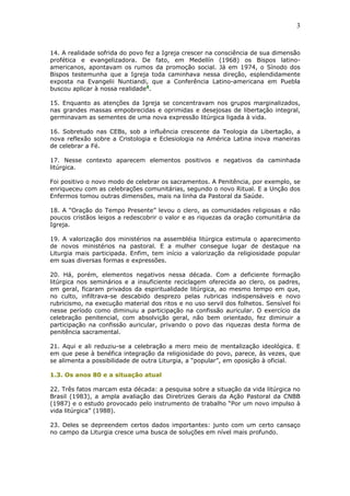 3
14. A realidade sofrida do povo fez a Igreja crescer na consciência de sua dimensão
profética e evangelizadora. De fato, em Medellín (1968) os Bispos latino-
americanos, apontavam os rumos da promoção social. Já em 1974, o Sínodo dos
Bispos testemunha que a Igreja toda caminhava nessa direção, esplendidamente
exposta na Evangelii Nuntiandi, que a Conferência Latino-americana em Puebla
buscou aplicar à nossa realidade4
.
15. Enquanto as atenções da Igreja se concentravam nos grupos marginalizados,
nas grandes massas empobrecidas e oprimidas e desejosas de libertação integral,
germinavam as sementes de uma nova expressão litúrgica ligada à vida.
16. Sobretudo nas CEBs, sob a influência crescente da Teologia da Libertação, a
nova reflexão sobre a Cristologia e Eclesiologia na América Latina inova maneiras
de celebrar a Fé.
17. Nesse contexto aparecem elementos positivos e negativos da caminhada
litúrgica.
Foi positivo o novo modo de celebrar os sacramentos. A Penitência, por exemplo, se
enriqueceu com as celebrações comunitárias, segundo o novo Ritual. E a Unção dos
Enfermos tomou outras dimensões, mais na linha da Pastoral da Saúde.
18. A “Oração do Tempo Presente” levou o clero, as comunidades religiosas e não
poucos cristãos leigos a redescobrir o valor e as riquezas da oração comunitária da
Igreja.
19. A valorização dos ministérios na assembléia litúrgica estimula o aparecimento
de novos ministérios na pastoral. E a mulher consegue lugar de destaque na
Liturgia mais participada. Enfim, tem início a valorização da religiosidade popular
em suas diversas formas e expressões.
20. Há, porém, elementos negativos nessa década. Com a deficiente formação
litúrgica nos seminários e a insuficiente reciclagem oferecida ao clero, os padres,
em geral, ficaram privados da espiritualidade litúrgica, ao mesmo tempo em que,
no culto, infiltrava-se descabido desprezo pelas rubricas indispensáveis e novo
rubricismo, na execução material dos ritos e no uso servil dos folhetos. Sensível foi
nesse período como diminuiu a participação na confissão auricular. O exercício da
celebração penitencial, com absolvição geral, não bem orientado, fez diminuir a
participação na confissão auricular, privando o povo das riquezas desta forma de
penitência sacramental.
21. Aqui e ali reduziu-se a celebração a mero meio de mentalização ideológica. E
em que pese à benéfica integração da religiosidade do povo, parece, às vezes, que
se alimenta a possibilidade de outra Liturgia, a “popular”, em oposição à oficial.
1.3. Os anos 80 e a situação atual
22. Três fatos marcam esta década: a pesquisa sobre a situação da vida litúrgica no
Brasil (1983), a ampla avaliação das Diretrizes Gerais da Ação Pastoral da CNBB
(1987) e o estudo provocado pelo instrumento de trabalho “Por um novo impulso à
vida litúrgica” (1988).
23. Deles se depreendem certos dados importantes: junto com um certo cansaço
no campo da Liturgia cresce uma busca de soluções em nível mais profundo.
 