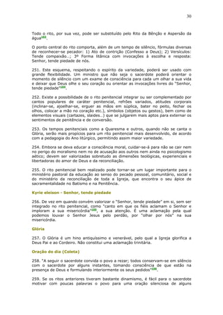 30
Todo o rito, por sua vez, pode ser substituído pelo Rito da Bênção e Aspersão da
água103
.
O ponto central do rito comporta, além de um tempo de silêncio, fórmulas diversas
de reconhecer-se pecador: 1) Ato de contrição (Confesso a Deus); 2) Versículos:
Tende compaixão…; 3º Forma litânica com invocações à escolha e resposta:
Senhor, tende piedade de nós.
251. Este esquema, respeitando o espírito da variedade, poderá ser usado com
grande flexibilidade. Um ministro que não seja o sacerdote poderá orientar o
momento de silêncio com um exame de consciência para cada um olhar a sua vida
e deixar que Deus olhe o seu coração ou orientar as invocações livres do “Senhor,
tende piedade”104
.
252. Existe a possibilidade de o rito penitencial integrar ou ser complementado por
cantos populares de caráter penitencial, refrões variados, atitudes corporais
(inclinar-se, ajoelhar-se, erguer as mãos em súplica, bater no peito, fechar os
olhos, colocar a mão no coração etc.), símbolos (objetos ou gestos), bem como de
elementos visuais (cartazes, slaides…) que se julgarem mais aptos para externar os
sentimentos de penitência e de conversão.
253. Os tempos penitenciais como a Quaresma e outros, quando não se canta o
Glória, serão mais propícios para um rito penitencial mais desenvolvido, de acordo
com a pedagogia do Ano litúrgico, permitindo assim maior variedade.
254. Embora se deva educar a consciência moral, cuidar-se-á para não se cair nem
no perigo do moralismo nem no de acusação aos outros nem ainda no psicologismo
aético; devem ser valorizadas sobretudo as dimensões teológicas, experienciais e
libertadoras do amor de Deus e da reconciliação.
255. O rito penitencial bem realizado pode tornar-se um lugar importante para o
ministério pastoral da educação ao senso do pecado pessoal, comunitário, social e
do ministério da reconciliação de toda a Igreja, que encontra o seu ápice de
sacramentalidade no Batismo e na Penitência.
Kyrie eleison - Senhor, tende piedade
256. De vez em quando convém valorizar o “Senhor, tende piedade” em si, sem ser
integrado no rito penitencial, como “canto em que os fiéis aclamam o Senhor e
imploram a sua misericórdia”105
, a sua atenção. É uma aclamação pela qual
podemos louvar o Senhor Jesus pelo perdão, por “olhar por nós” na sua
misericórdia.
Glória
257. O Glória é um hino antiquíssimo e venerável, pelo qual a Igreja glorifica a
Deus Pai e ao Cordeiro. Não constitui uma aclamação trinitária.
Oração do dia (Coleta)
258. “A seguir o sacerdote convida o povo a rezar; todos conservam-se em silêncio
com o sacerdote por alguns instantes, tomando consciência de que estão na
presença de Deus e formulando interiormente os seus pedidos”106
.
259. Se os ritos anteriores tiveram bastante dinamismo, é fácil para o sacerdote
motivar com poucas palavras o povo para uma oração silenciosa de alguns
 