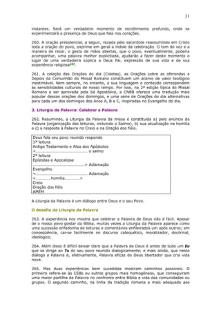31
instantes. Será um verdadeiro momento de recolhimento profundo, onde se
experimentará a presença de Deus que fala nos corações.
260. A oração presidencial, a seguir, rezada pelo sacerdote reassumindo em Cristo
toda a oração do povo, exprime em geral a índole da celebração. O tom de voz e a
maneira de rezar, o gesto de mãos abertas, que o povo, eventualmente, poderia
acompanhar, uma palavra melhor explicitada, ajudarão a fazer deste momento o
lugar de uma verdadeira súplica a Deus Pai, expressão de sua vida e de sua
experiência religiosa107
.
261. A coleção das Orações do dia (Coletas), as Orações sobre as oferendas e
Depois da Comunhão do Missal Romano constituem um acervo de valor teológico
inestimável. Nem sempre, no entanto, a sua linguagem e conteúdo correspondem
às sensibilidades culturais de nosso tempo. Por isso, na 2ª edição típica do Missal
Romano a ser aprovada pela Sé Apostólica, a CNBB oferece uma tradução mais
popular dessas orações dos domingos, e uma série de Orações do dia alternativas
para cada um dos domingos dos Anos A, B e C, inspiradas no Evangelho do dia.
2. Liturgia da Palavra: Celebrar a Palavra
262. Resumindo, a Liturgia da Palavra da missa é constituída a) pelo anúncio da
Palavra (organização das leituras, incluindo o Salmo), b) sua atualização na homilia
e c) a resposta à Palavra no Creio e na Oração dos fiéis.
Deus fala seu povo reunido responde
1ª leitura
Antigo Testamento e Atos dos Apóstolos
<…………………………………………… o salmo
2ª leitura
Epístolas e Apocalipse
……………………………………………> Aclamação
Evangelho
<…………………………………………… Aclamação
<……………homilia……………>
Creio
Oração dos fiéis
AMÉM
A Liturgia da Palavra é um diálogo entre Deus e o seu Povo.
O desafio da Liturgia da Palavra
263. A experiência nos mostra que celebrar a Palavra de Deus não é fácil. Apesar
de o nosso povo gostar da Bíblia, muitas vezes a Liturgia da Palavra aparece como
uma sucessão enfadonha de leituras e comentários enfileirados um após outros; em
conseqüência, cai-se facilmente no discurso catequético, moralizador, doutrinal,
ideológico.
264. Além disso é difícil deixar claro que a Palavra de Deus é antes de tudo um Eu
que se dirige ao Tu do seu povo reunido dialogicamente; e mais ainda, que neste
diálogo a Palavra é, efetivamente, Palavra eficaz do Deus libertador que cria vida
nova.
265. Mas duas experiências bem sucedidas mostram caminhos possíveis. O
primeiro refere-se às CEBs ou outros grupos mais homogêneos, que conseguiram
uma maior partilha da Palavra no confronto entre Bíblia e vida das comunidades ou
grupos. O segundo caminho, na linha da tradição romana e mais adequado aos
 