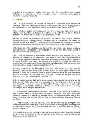 32
grandes grupos, acentua certos ritos, que não são necessários nos grupos
anteriores. A Liturgia da Palavra comporta ações simbólicas como gestos,
elementos visuais, música etc.
As leituras
266. “A parte principal da Liturgia da Palavra é constituída pelas leituras da
Sagrada Escritura e pelos cantos que ocorrem entre elas, sendo desenvolvida e
concluída pela homilia, a profissão de fé e a oração universal ou dos fiéis”108
.
267. As leituras podem ser introduzidas com breves palavras, aptas a prender a
atenção dos ouvintes e a facilitar a compreender o texto. Nunca se substitua a
proclamação da Palavra de Deus por qualquer outra leitura.
Quanto ao modo de proclamar as leituras, em textos mais longos, pode-se
distribuir entre os diversos leitores, tal como para a proclamação da Paixão do
Senhor na Semana Santa109
. Tenha-se sempre o cuidado de preparar os leitores
para que possam desempenhar digna e convenientemente o seu ministério.
268. Nunca se omita a proclamação do texto bíblico, embora este possa, a seguir,
ser recontado, parafraseado ou dramatizado por um ou mais dos presentes, sob a
responsabilidade de quem preside.
269. “Para os domingos e solenidades estão marcadas três leituras, isto é, do
Profeta, do Apóstolo e do Evangelho, que levam o povo fiel a compreender a
continuidade da obra da salvação, segundo a admirável pedagogia divina. Portanto,
é muito desejável que estas três leituras sejam realmente feitas; contudo, por
motivos de ordem pastoral e decisão da Conferência Episcopal, pode-se permitir em
algumas regiões o uso de apenas duas leituras”110
.
De fato, a CNBB, na XI Assembléia Geral em 1970 decidiu que, por motivos
pastorais, possam ser feitas duas leituras apenas na celebração, mantendo-se
sempre o texto do Evangelho. Para a escolha eventual entre as duas primeiras
leituras atente-se para o maior fruto dos fiéis. “Jamais se escolha um texto
unicamente por ser mais breve ou mais fácil”111
.
270. A proclamação do Evangelho deve aparecer como ponto alto da Liturgia da
Palavra. A tradição romana sempre valorizou com ritos expressivos tanto o Livro
dos Evangelhos quanto a sua proclamação: Procissão do livro e canto de
aclamação, persignação, incensação, leitura ou canto solene, beijo do livro,
aclamações antes e depois da leitura112
.
271. Convém que nas nossas comunidades, conforme as circunstâncias específicas,
encontremos, dentro da variedade de gestos possíveis, ritos que permitirão
valorizar e realçar o próprio Livro dos Evangelhos e a sua proclamação solene. Por
isso, evitar-se-á usar simples folhetos para a proclamação das leituras da Palavra
de Deus.
272. Não faltarão, onde for possível, antes da proclamação do Evangelho um
verdadeiro canto de aclamação e “após o Evangelho, a aclamação do povo segundo
o costume da região”113
, oportunamente cantada e acompanhada de gestos,
cantos, vivas etc.
273. Poder-se-ia em certos lugares valorizar por uma procissão a busca ou entrada
do Livro dos Evangelhos, a não ser que se tenha feito no início da liturgia da
Palavra ou no rito da Entrada.
 