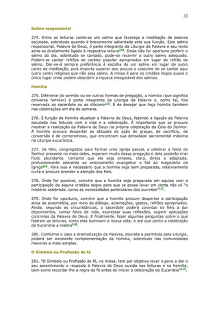 33
Salmo responsorial
274. Entre as leituras cante-se um salmo que favoreça a meditação da palavra
escutada, sobretudo quando é brevemente salientada esta sua função. Este salmo
responsorial, Palavra de Deus, é parte integrante da Liturgia da Palavra e seu texto
acha-se diretamente ligado à respectiva leitura114
. Onde não for oportuno proferir o
salmo do dia, sobretudo se cantado, pode-se recorrer a outro salmo adequado.
Podem-se cantar refrões de caráter popular apropriados em lugar do refrão do
salmo. Dar-se-á sempre preferência à escolha de um salmo em lugar de outro
canto de meditação, pois importa superar aos poucos o costume de se cantar aqui
outro canto religioso que não seja salmo. A missa é para os cristãos leigos quase o
único lugar onde podem descobrir a riqueza inesgotável dos salmos.
Homilia
275. Diferente do sermão ou de outras formas de pregação, a homilia (que significa
conversa familiar) é parte integrante da Liturgia da Palavra e, como tal, fica
reservada ao sacerdote ou ao diácono115
. É de desejar que haja homilia também
nas celebrações em dia de semana.
276. É função da homilia atualizar a Palavra de Deus, fazendo a ligação da Palavra
escutada nas leituras com a vida e a celebração. É importante que se procure
mostrar a realização da Palavra de Deus na própria celebração da Ceia do Senhor.
A homilia procura despertar as atitudes de ação de graças, de sacrifício, de
conversão e de compromisso, que encontram sua densidade sacramental máxima
na Liturgia eucarística.
277. Os fiéis, congregados para formar uma Igreja pascal, a celebrar a festa do
Senhor presente no meio deles, esperam muito dessa pregação e dela poderão tirar
fruto abundante, contanto que ela seja simples, clara, direta e adaptada,
profundamente aderente ao ensinamento evangélico e fiel ao magistério da
Igreja116
. Para isso é necessário que a homilia seja bem preparada, relativamente
curta e procure prender a atenção dos fiéis.
278. Onde for possível, convém que a homilia seja preparada em equipe com a
participação de alguns cristãos leigos para que se possa levar em conta não só “o
mistério celebrado, como as necessidades particulares dos ouvintes”117
.
279. Onde for oportuno, convém que a homilia procure despertar a participação
ativa da assembléia, por meio do diálogo, aclamações, gestos, refrões apropriados.
Ainda, segundo as circunstâncias, o sacerdote poderá convidar os fiéis a dar
depoimentos, contar fatos de vida, expressar suas reflexões, sugerir aplicações
concretas da Palavra de Deus. E finalmente, fazer algumas perguntas sobre o que
falaram as leituras, como elas iluminam a nossa vida; e até que ponto a celebração
da Eucaristia a realiza118
.
280. Conforme o caso a dramatização da Palavra, discreta e permitida pela Liturgia,
poderá ser excelente complementação da homilia, sobretudo nas comunidades
menores e mais simples.
O Símbolo ou Profissão de fé
281. “O Símbolo ou Profissão de fé, na missa, tem por objetivo levar o povo a dar o
seu assentimento e resposta à Palavra de Deus ouvida nas leituras e na homilia,
bem como recordar-lhe a regra da fé antes de iniciar a celebração da Eucaristia”119
.
 