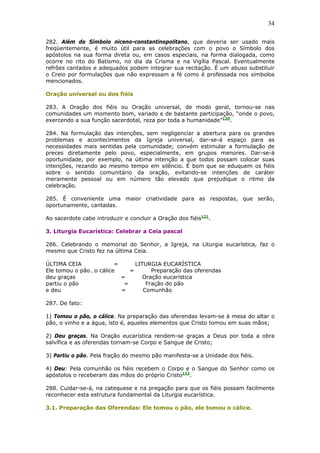 34
282. Além do Símbolo niceno-constantinopolitano, que deveria ser usado mais
freqüentemente, é muito útil para as celebrações com o povo o Símbolo dos
apóstolos na sua forma direta ou, em casos especiais, na forma dialogada, como
ocorre no rito do Batismo, no dia da Crisma e na Vigília Pascal. Eventualmente
refrões cantados e adequados podem integrar sua recitação. É um abuso substituir
o Creio por formulações que não expressam a fé como é professada nos símbolos
mencionados.
Oração universal ou dos fiéis
283. A Oração dos fiéis ou Oração universal, de modo geral, tornou-se nas
comunidades um momento bom, variado e de bastante participação, “onde o povo,
exercendo a sua função sacerdotal, reza por toda a humanidade”120
.
284. Na formulação das intenções, sem negligenciar a abertura para os grandes
problemas e acontecimentos da Igreja universal, dar-se-á espaço para as
necessidades mais sentidas pela comunidade; convém estimular a formulação de
preces diretamente pelo povo, especialmente, em grupos menores. Dar-se-á
oportunidade, por exemplo, na última intenção a que todos possam colocar suas
intenções, rezando ao mesmo tempo em silêncio. É bom que se eduquem os fiéis
sobre o sentido comunitário da oração, evitando-se intenções de caráter
meramente pessoal ou em número tão elevado que prejudique o ritmo da
celebração.
285. É conveniente uma maior criatividade para as respostas, que serão,
oportunamente, cantadas.
Ao sacerdote cabe introduzir e concluir a Oração dos fiéis121
.
3. Liturgia Eucarística: Celebrar a Ceia pascal
286. Celebrando o memorial do Senhor, a Igreja, na Liturgia eucarística, faz o
mesmo que Cristo fez na última Ceia.
ÚLTIMA CEIA = LITURGIA EUCARÍSTICA
Ele tomou o pão…o cálice = Preparação das oferendas
deu graças = Oração eucarística
partiu o pão = Fração do pão
e deu = Comunhão
287. De fato:
1) Tomou o pão, o cálice. Na preparação das oferendas levam-se à mesa do altar o
pão, o vinho e a água, isto é, aqueles elementos que Cristo tomou em suas mãos;
2) Deu graças. Na Oração eucarística rendem-se graças a Deus por toda a obra
salvífica e as oferendas tornam-se Corpo e Sangue de Cristo;
3) Partiu o pão. Pela fração do mesmo pão manifesta-se a Unidade dos fiéis.
4) Deu: Pela comunhão os fiéis recebem o Corpo e o Sangue do Senhor como os
apóstolos o receberam das mãos do próprio Cristo122
.
288. Cuidar-se-á, na catequese e na pregação para que os fiéis possam facilmente
reconhecer esta estrutura fundamental da Liturgia eucarística.
3.1. Preparação das Oferendas: Ele tomou o pão, ele tomou o cálice.
 