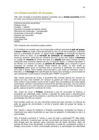 36
3.2. A Oração eucarística: Ele deu graças.
298. Uma iniciação à Eucaristia ajudará a perceber que a Oração eucarística forma
um todo, que comporta diversos elementos:
Estrutura da prece eucarística
Diálogo inicial
Prefácio – SANTO
Epiclese (invocação do Espírito Santo)
Narrativa da Instituição – Consagração
Anamnese (memorial) e Oblação
Epiclese de comunhão
Intercessões
Doxologia final
AMÉM
299. Portanto esta venerável oração contém:
a) O Prefácio (no sentido aqui de proclamação pública) expressa a ação de graças,
o louvor a Deus por toda a obra da salvação ou por um de seus aspectos, e termina
com b) a aclamação do Santo. c) Segue então a Epiclese ou invocação do Espírito
Santo sobre os dons, d) a narração da instituição ou consagração, que Cristo
encerrou, dizendo: Fazei isto em memória de mim; e) por isso, segue a anamnese
ou oração da memória de Cristo que leva à f) oblação pela qual a Igreja reunida,
realizando essa memória, oferece ao Pai, no Espírito Santo, a “hóstia imaculada” e
se oferece a si mesma a Cristo; g) epiclese de comunhão, pois o Espírito é quem
congrega na unidade da Igreja, Corpo místico de Cristo; h) vêm então as
intercessões pelas quais se expressa que a Eucaristia é celebrada em comunhão
com toda a Igreja, tanto celeste como terrestre e por todos os membros vivos e
falecidos; i) A doxologia final (glorificação de Deus) será cantada ou pronunciada só
pelo presidente e confirmada e concluída pelo “AMÉM” do povo130
.
300. Sendo memorial de Cristo, a Eucaristia não consiste apenas em renovar os
gestos da Ceia, mas também em renovar os gestos de Cristo na páscoa de sua
vida, morte e ressurreição: louvor ao Pai a partir das circunstâncias de nossa Igreja
caminhante, oferecer o sacramento memorial do sacrifício de Cristo, mas ao mesmo
tempo oferecer-nos a nós mesmos na nossa páscoa, páscoa de Cristo na páscoa da
gente, páscoa da gente na páscoa de Cristo.
301. Antes de iniciar o Prefácio, lembrando o que foi anunciado na Palavra, o
presidente da celebração pode chamar a atenção de todos para o acontecimento
central da missa, que torna presente o sacrifício de Cristo na Ceia eucarística131
e a
participação dos fiéis na mesma.
Este também pode ser um dos momentos oportunos para recordar os motivos de
ação de graças da comunidade e uni-los à grande ação de graças da Igreja, a
Eucaristia132
.
302. Dentre o leque de Prefácios e Orações eucarísticas, constantes do Missal, é
importante que sejam escolhidos os que mais se adaptem à celebração do dia e à
comunidade.
303. A Oração eucarística é “centro e cume de toda a celebração”133
. Não basta,
porém, afirmá-lo; é preciso que, de fato, no conjunto da missa se reze de tal modo
esta Oração que ela apareça como momento alto do Santo Sacrifício. Além da
escolha da Prece mais apropriada, é importante o modo de o presidente proferir a
Oração, procurando a maior comunicação possível e a participação da assembléia
 