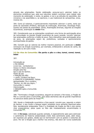 37
através das aclamações. Sendo celebração, procurar-se-à valorizar todos os
elementos simbólicos que, pela sua natureza, podem contribuir para realçar este
momento da celebração: o canto, os gestos, a voz e as atitudes do sacerdote, dos
ministros e da assembléia e, se oportuno, o uso tradicional de campainhas, sinos,
incenso etc.
304. Como já notamos, é particularmente importante valorizar o canto, tanto por
parte do sacerdote (Prefácio, Narração da Instituição, Anamnese, Doxologia final),
quanto nas partes da assembléia: Santo, Aclamações diversas, segundo as Orações
eucarísticas, aclamação do Amém final.
305. Considerando que as aclamações constituem uma forma de participação ativa
da comunidade na grande Oração eucarística de quem preside, convém valorizar
tais aclamações conforme a índole do povo. Para intensificar essa participação ativa
do povo, as aclamações sejam de, preferência, cantadas e oportunamente
acompanhadas de gestos.
306. Convém que se valorize da melhor maneira possível, em particular o Amém
conclusivo da Oração eucarística, por exemplo, enfatizando-o através do canto, da
repetição ou de outro modo.
3.3 Os ritos da Comunhão: Ele partiu o pão e o deu; tomai, comei; tomai,
bebei
307.
Introdução ao
• PAI NOSSO
Livrai-nos… (embolismo)
Vosso é o Reino (doxologia)
Oração pela Paz
Que a paz do Senhor…
Gesto de paz
• FRAÇÃO DO PÃO
+ canto: Cordeiro de Deus:
• CONVITE À COMUNHÃO: Felizes
Apresentação: Eis o cordeiro
“Senhor, eu não sou digno…”
Comunhão (+ canto)
interiorização
• ORAÇÃO após a Comunhão
AMÉM
308. “Terminada a Oração eucarística, seguem-se sempre o Pai-nosso, a Fração do
Pão e o convite para a Comunhão, pois estes elementos são de grande importância
na estrutura desta parte da missa”134
.
309. Sendo a Celebração eucarística a Ceia pascal, convém que, segundo a ordem
do Senhor, o seu Corpo e Sangue sejam recebidos como alimento espiritual pelos
fiéis, devidamente preparados. Esta é a finalidade da Fração do Pão e dos outros
ritos preparatórios, pelos quais os fiéis são imediatamente encaminhados à
Comunhão”135
.
310. O Pai-nosso, sobretudo quando cantado, é especialmente apto para estimular
o sentimento de fraterna solidariedade cristã. Este sentimento pode, além disso,
ser expresso por gestos, desde que se harmonizem com os gostos e costumes do
povo. Por ser a Oração que o Senhor nos ensinou, não deve ser nunca substituída
 