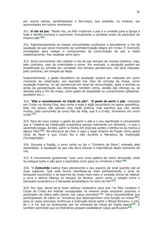 38
por outros cantos, parafraseando o Pai-nosso, que poderão, no entanto, ser
aproveitados em outros momentos.
311. O rito da paz. “Neste rito, os fiéis imploram a paz e a unidade para a Igreja e
toda a família humana e exprimem mutuamente a caridade antes de participar do
mesmo pão”136
.
312. Espontaneamente as nossas comunidades acolheram e perceberam o rito da
saudação da paz como momento de confraternização alegre em Cristo. É momento
privilegiado para realçar o compromisso da comunicação da paz a todos
indistintamente. Paz recebida como dom.
313. Seria conveniente não realizar o rito da paz sempre da mesma maneira, mas,
pelo contrário, usar da criatividade e variar. Por exemplo, a saudação poderá ser
simplificada ou omitida por completo nos tempos penitenciais; ela será realçada,
pelo contrário, em tempos de festa.
Ocasionalmente, o gesto facultativo da saudação poderá ser realizado em outro
momento da celebração: por exemplo nos ritos de entrada da missa, como
saudação fraterna; no ato penitencial em sinal de reconciliação; após a homilia ou
antes da apresentação das oferendas, também como, perdão das ofensas ou, se
deixado para o fim da missa, como gesto de despedida ou cumprimento (pêsames,
parabéns etc.).
314. “Eles o reconheceram na fração do pão”. “O gesto de partir o pão, realizado
por Cristo na última Ceia, deu nome a toda a Ação eucarística na época apostólica;
este rito possui não apenas uma razão prática, mas significa que nós, sendo
muitos, pela comunhão do único Pão da Vida, que é o Cristo, formamos um único
corpo”137
.
315. Para de novo realçar o gesto de partir o pão e o seu significado é conveniente
que a “matéria da Celebração eucarística pareça realmente um alimento… e que o
sacerdote possa, de fato, partir a hóstia em diversas partes e ditribuí-la ao menos a
alguns fiéis”138
. Na estrutura da Ceia, é aqui o lugar próprio da fração como gesto
ritual de fazer o que Cristo fez e não durante a Narrativa da Instituição
(Consagração).
316. Durante a fração, o povo canta ou diz o “Cordeiro de Deus”, entoado pela
assembléia. A saudação da paz não deve ofuscar a importância deste momento do
rito.
317. É conveniente igualmente “usar uma única patena de maior dimensão, onde
se coloque tanto o pão para o sacerdote como para os ministros e fiéis”139
.
318. “A Comunhão realiza mais plenamente o seu aspecto de sinal quando sob as
duas espécies. Sob esta forma manifesta-se mais perfeitamente o sinal do
banquete eucarístico e se exprime de modo mais claro a vontade divina de realizar
a nova e eterna Aliança no Sangue do Senhor, assim como a relação entre o
banquete eucarístico e o banquete escatológico no reino do Pai”140
.
319. Por isso, dever-se-ia fazer esforço necessário para que “os fiéis recebam o
Corpo de Cristo em hóstias consagradas na mesma missa enquanto possível, e
participem do cálice pelo menos nos casos previstos”141
. Seria recomendável que
participassem do cálice os “ministros que desempenham uma função na missa”142
;
para os casos previstos confira-se a Instrução Geral sobre o Missal Romano, n.242,
de 1 a 14, aos se acrescentar por lei universal da missa da Vigília pascal143
. É
também permitido que os Ordinários possam estabelecer casos particulares144
.
 