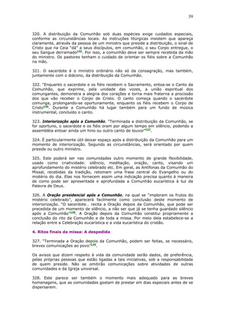 39
320. A distribuição da Comunhão sob duas espécies exige cuidados especiais,
conforme as circunstâncias locais. As instruções litúrgicas insistem que apareça
claramente, através da pessoa de um ministro que preside a distribuição, o sinal de
Cristo que na Ceia “dá” a seus discípulos, em comunhão, o seu Corpo entregue, o
seu Sangue derramado145
. Por isso, a comunhão deve ser sempre recebida da mão
do ministro. Os pastores tenham o cuidado de orientar os fiéis sobre a Comunhão
na mão.
321. O sacerdote é o ministro ordinário não só da consagração, mas também,
juntamente com o diácono, da distribuição da Comunhão.
322. “Enquanto o sacerdote e os fiéis recebem o Sacramento, entoa-se o Canto da
Comunhão, que exprime, pela unidade das vozes, a união espiritual dos
comungantes, demonstra a alegria dos corações e torna mais fraterna a procissão
dos que vão receber o Corpo de Cristo. O canto começa quando o sacerdote
comunga, prolongando-se oportunamente, enquanto os fiéis recebem o Corpo de
Cristo146
. Durante a Comunhão há lugar também para um fundo de música
instrumental, concluído o canto.
323. Interiorização após a Comunhão. “Terminada a distribuição da Comunhão, se
for oportuno, o sacerdote e os fiéis oram por algum tempo em silêncio, podendo a
assembléia entoar ainda um hino ou outro canto de louvor”147
.
324. É particularmente útil deixar espaço após a distribuição da Comunhão para um
momento de interiorização. Segundo as circunstâncias, será orientado por quem
preside ou outro ministro.
325. Este poderá ser nas comunidades outro momento de grande flexibilidade,
usado como criatividade: silêncio, meditação, oração, canto, visando um
aprofundamento do mistério celebrado etc. Em geral, as Antífonas da Comunhão do
Missal, recebidas da tradição, retomam uma frase central do Evangelho ou do
mistério do dia. Elas nos fornecem assim uma indicação precisa quanto à maneira
de como pode ser apresentada e aprofundada a Comunhão eucarística à luz da
Palavra de Deus.
326. A Oração presidencial após a Comunhão, na qual se “imploram os frutos do
mistério celebrado”, aparecerá facilmente como conclusão deste momento de
interiorização. “O sacerdote… recita a Oração depois da Comunhão, que pode ser
precedida de um momento de silêncio, a não ser que já se tenha guardado silêncio
após a Comunhão”148
. A Oração depois da Comunhão constitui propriamente a
conclusão do rito da Comunhão e de toda a missa. Por meio dela estabelece-se a
relação entre a Celebração eucarística e a vida eucarística do cristão.
4. Ritos finais da missa: A despedida
327. “Terminada a Oração depois da Comunhão, podem ser feitas, se necessário,
breves comunicações ao povo”149
.
Os avisos que dizem respeito à vida da comunidade serão dados, de preferência,
pelas próprias pessoas que estão ligadas a tais iniciativas, sob a responsabilidade
de quem preside. Não se omitirão comunicações sobre atividades de outras
comunidades e da Igreja universal.
328. Este parece ser também o momento mais adequado para as breves
homenagens, que as comunidades gostam de prestar em dias especiais antes de se
dispersarem.
 