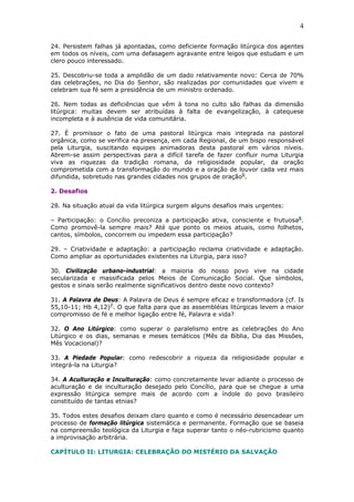 4
24. Persistem falhas já apontadas, como deficiente formação litúrgica dos agentes
em todos os níveis, com uma defasagem agravante entre leigos que estudam e um
clero pouco interessado.
25. Descobriu-se toda a amplidão de um dado relativamente novo: Cerca de 70%
das celebrações, no Dia do Senhor, são realizadas por comunidades que vivem e
celebram sua fé sem a presidência de um ministro ordenado.
26. Nem todas as deficiências que vêm à tona no culto são falhas da dimensão
litúrgica: muitas devem ser atribuídas à falta de evangelização, à catequese
incompleta e à ausência de vida comunitária.
27. É promissor o fato de uma pastoral litúrgica mais integrada na pastoral
orgânica, como se verifica na presença, em cada Regional, de um bispo responsável
pela Liturgia, suscitando equipes animadoras desta pastoral em vários níveis.
Abrem-se assim perspectivas para a difícil tarefa de fazer confluir numa Liturgia
viva as riquezas da tradição romana, da religiosidade popular, da oração
comprometida com a transformação do mundo e a oração de louvor cada vez mais
difundida, sobretudo nas grandes cidades nos grupos de oração5
.
2. Desafios
28. Na situação atual da vida litúrgica surgem alguns desafios mais urgentes:
– Participação: o Concílio preconiza a participação ativa, consciente e frutuosa6
.
Como promovê-la sempre mais? Até que ponto os meios atuais, como folhetos,
cantos, símbolos, concorrem ou impedem essa participação?
29. – Criatividade e adaptação: a participação reclama criatividade e adaptação.
Como ampliar as oportunidades existentes na Liturgia, para isso?
30. Civilização urbano-industrial: a maioria do nosso povo vive na cidade
secularizada e massificada pelos Meios de Comunicação Social. Que símbolos,
gestos e sinais serão realmente significativos dentro deste novo contexto?
31. A Palavra de Deus: A Palavra de Deus é sempre eficaz e transformadora (cf. Is
55,10-11; Hb 4,12)7
. O que falta para que as assembléias litúrgicas levem a maior
compromisso de fé e melhor ligação entre fé, Palavra e vida?
32. O Ano Litúrgico: como superar o paralelismo entre as celebrações do Ano
Litúrgico e os dias, semanas e meses temáticos (Mês da Bíblia, Dia das Missões,
Mês Vocacional)?
33. A Piedade Popular: como redescobrir a riqueza da religiosidade popular e
integrá-la na Liturgia?
34. A Aculturação e Inculturação: como concretamente levar adiante o processo de
aculturação e de inculturação desejado pelo Concílio, para que se chegue a uma
expressão litúrgica sempre mais de acordo com a índole do povo brasileiro
constituído de tantas etnias?
35. Todos estes desafios deixam claro quanto e como é necessário desencadear um
processo de formação litúrgica sistemática e permanente. Formação que se baseia
na compreensão teológica da Liturgia e faça superar tanto o néo-rubricismo quanto
a improvisação arbitrária.
CAPÍTULO II: LITURGIA: CELEBRAÇÃO DO MISTÉRIO DA SALVAÇÃO
 