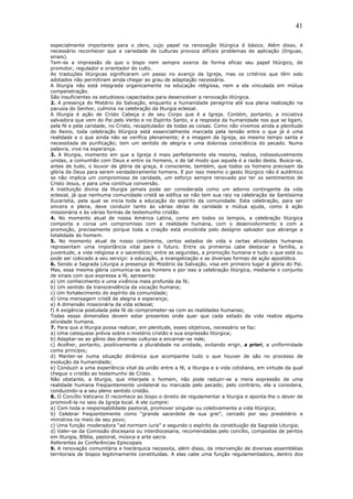 41
especialmente importante para o clero, cujo papel na renovação litúrgica é básico. Além disso, é
necessário reconhecer que a variedade de culturas provoca difíceis problemas de aplicação (línguas,
sinais).
Tem-se a impressão de que o bispo nem sempre exerce de forma eficaz seu papel litúrgico, de
promotor, regulador e orientador do culto.
As traduções litúrgicas significaram um passo no avanço da Igreja, mas os critérios que têm sido
adotados não permitiram ainda chegar ao grau de adaptação necessária.
A liturgia não está integrada organicamente na educação religiosa, nem a ela vinculada em mútua
compenetração.
São insuficientes os estudiosos capacitados para desenvolver a renovação litúrgica.
2. A presença do Mistério da Salvação, enquanto a humanidade peregrina até sua plena realização na
parusia do Senhor, culmina na celebração da liturgia eclesial.
A liturgia é ação de Cristo Cabeça e de seu Corpo que é a Igreja. Contém, portanto, a iniciativa
salvadora que vem do Pai pelo Verbo e no Espírito Santo, e a resposta da humanidade nos que se ligam,
pela fé e pela caridade, no Cristo, recapitulador de todas as coisas. Como não vivemos ainda a plenitude
do Reino, toda celebração litúrgica está essencialmente marcada pela tensão entre o que já é uma
realidade e o que ainda não se verifica plenamente; é a imagem da Igreja, ao mesmo tempo santa e
necessitada de purificação; tem um sentido de alegria e uma dolorosa consciência do pecado. Numa
palavra, vive na esperança.
3. A liturgia, momento em que a Igreja é mais perfeitamente ela mesma, realiza, indissoluvelmente
unidas, a comunhão com Deus e entre os homens, e de tal modo que aquela é a razão desta. Busca-se,
antes de tudo, o louvor da glória da graça, é consciente, também, que todos os homens precisam da
glória de Deus para serem verdadeiramente homens. E por isso mesmo o gesto litúrgico não é autêntico
se não implica um compromisso de caridade, um esforço sempre renovado por ter os sentimentos de
Cristo Jesus, e para uma contínua conversão.
A instituição divina da liturgia jamais pode ser considerada como um adorno contingente da vida
eclesial, já que nenhuma comunidade cristã se edifica se não tem sua raiz na celebração da Santíssima
Eucaristia, pela qual se inicia toda a educação do espírito da comunidade. Esta celebração, para ser
sincera e plena, deve conduzir tanto às várias obras de caridade e mútua ajuda, como à ação
missionária e às várias formas de testemunho cristão.
4. No momento atual de nossa América Latina, como em todos os tempos, a celebração litúrgica
comporta e coroa um compromisso com a realidade humana, com o desenvolvimento e com a
promoção, precisamente porque toda a criação está envolvida pelo desígnio salvador que abrange a
totalidade do homem.
5. No momento atual de nosso continente, certos estados de vida e certas atividades humanas
representam uma importância vital para o futuro. Entre os primeiros cabe destacar a família, a
juventude, a vida religiosa e o sacerdócio; entre as segundas, a promoção humana e tudo o que está ou
pode ser colocado a seu serviço: a educação, a evangelização e as diversas formas de ação apostólica.
6. Sendo a Sagrada Liturgia a presença do Mistério da Salvação, visa em primeiro lugar à glória do Pai.
Mas, essa mesma glória comunica-se aos homens e por isso a celebração litúrgica, mediante o conjunto
de sinais com que expressa a fé, apresenta:
a) Um conhecimento e uma vivência mais profunda da fé;
b) Um sentido da transcendência da vocação humana;
c) Um fortalecimento do espírito da comunidade;
d) Uma mensagem cristã de alegria e esperança;
e) A dimensão missionária da vida eclesial;
f) A exigência postulada pela fé de comprometer-se com as realidades humanas;
Todas essas dimensões devem estar presentes onde quer que cada estado de vida realize alguma
atividade humana.
7. Para que a liturgia possa realizar, em plenitude, esses objetivos, necessário se faz:
a) Uma catequese prévia sobre o mistério cristão e sua expressão litúrgica;
b) Adaptar-se ao gênio das diversas culturas e encarnar-se nele;
c) Acolher, portanto, positivamente a pluralidade na unidade, evitando erigir, a priori, a uniformidade
como princípio;
d) Manter-se numa situação dinâmica que acompanhe tudo o que houver de são no processo de
evolução da humanidade;
e) Conduzir a uma experiência vital da união entre a fé, a liturgia e a vida cotidiana, em virtude da qual
chegue o cristão ao testemunho de Cristo.
Não obstante, a liturgia, que interpela o homem, não pode reduzir-se a mera expressão de uma
realidade humana freqüentemente unilateral ou marcada pelo pecado; pelo contrário, ela a considera,
conduzindo-a a seu pleno sentido cristão.
8. O Concílio Vaticano II reconhece ao bispo o direito de regulamentar a liturgia e aponta-lhe o dever de
promovê-la no seio da Igreja local. A ele cumpre:
a) Com toda a responsabilidade pastoral, promover singular ou coletivamente a vida litúrgica;
b) Celebrar freqüentemente como “grande sacerdote de sua grei”, cercado por seu presbitério e
ministros no meio de seu povo;
c) Uma função moderadora “ad normam iuris” e segundo o espírito da constituição da Sagrada Liturgia;
d) Valer-se da Comissão diocesana ou interdiocesana, recomendadas pelo concílio, compostas de peritos
em liturgia, Bíblia, pastoral, música e arte sacra.
Referentes às Conferências Episcopais
9. A renovação comunitária e hierárquica necessita, além disso, da intervenção de diversas assembléias
territoriais de bispos legitimamente constituídas. A elas cabe uma função regulamentadora, dentro dos
 