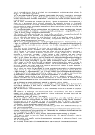 44
924. A renovação litúrgica deve ser orientada por critérios pastorais fundados na própria natureza da
liturgia e de sua função evangelizadora.
925. A reforma e renovação litúrgicas fomentam a participação, que conduz à comunhão. A participação
plena, consciente e ativa na liturgia é fonte primária e necessária do Espírito verdadeiramente cristão.
Por isso, as considerações pastorais, salva sempre a observância das normas litúrgicas, devem superar o
mero rubricismo.
926. Os sinais, importantes em qualquer ação litúrgica, devem ser empregados de maneira viva e
digna, com o pressuposto duma catequese adequada. As adaptações previstas na Constituição
Sacrosanctum Concilium e nas normas pastorais posteriores são indispensáveis para se conseguir um
rito acomodado às nossas necessidades, especialmente às do povo simples, tendo-se em conta suas
legítimas expressões culturais.
927. Nenhuma atividade pastoral pode-se realizar sem referência à liturgia. As celebrações litúrgicas
supõem uma iniciação à fé, mediante o anúncio evangelizador, a catequese e a pregação bíblica; esta é
a razão de ser dos cursos e encontros pré-sacramentais.
928. Qualquer celebração deve ter, por sua vez, projeção evangelizadora e catequética adaptada às
diversas assembléias de fiéis, pequenos grupo, crianças, grupos populares, etc.
929. As celebrações da Palavra, com uma abundante, variada e bem escolhida leitura da Sagrada
Escritura, são de muito proveito para a comunidade, principalmente onde não há presbíteros e,
sobretudo, para a realização do culto dominical.
930. A homilia, como parte da liturgia, é ocasião privilegiada para se expor o mistério de Cristo no aqui
e agora da comunidade, partindo dos textos sagrados, relacionando-os com o sacramento e aplicando-os
à vida concreta. Sua preparação deve ser esmerada e sua duração, proporcionada às outras partes da
celebração.
931. Quem preside à celebração é o animador da comunidade que, por sua atuação, favorece a
participação dos fiéis; donde a importância duma forma digna e adequada de celebrar.
932. O exemplo de Cristo orante: o Senhor Jesus, que passou pela terra fazendo o bem e anunciando a
Palavra, dedicou, sob o impulso do Espírito, muitas horas à oração, falando com seu Pai com filial
confiança e incomparável intimidade e dando exemplo a seus discípulos, aos quais ensinou
expressamente a orar. O cristão, movido pelo Espírito Santo, há de fazer da oração motivo de sua vida
diária e de seu trabalho; a oração cria nele um clima de louvor e agradecimento ao Senhor aumenta-lhe
a fé, conforta-o na esperança operosa, leva-o a entregar-se aos irmãos e a ser fiel na faina apostólica,
torna-o capaz de formar comunidade. A Igreja que ora em seus membros une-se à oração de Cristo.
933. A oração em família: a família cristã, evangelizada e evangelizadora, deve seguir o exemplo de
Cristo orante. Assim, a sua oração manifesta e sustenta a vida da Igreja doméstica, na qual se acolhe o
germe do Evangelho que cresce para tornar todos os seus membros capazes de serem apóstolos e
fazerem da família um núcleo de evangelização.
934. A liturgia não esgota toda a atividade da Igreja. Recomendam-se os exercícios piedosos do povo
cristão, contanto que sejam conformes às normas e leis da Igreja, derivem, de certa maneira, da liturgia
e a ela conduzam. O mistério de Cristo é uno e, em sua riqueza, inclui manifestações e modos diversos
de chegar aos homens. Graças a sua rica herança religiosa e em virtude da urgência das circunstancias
de tempo e lugar, as comunidades cristãs tornam-se evangelizadoras ao viverem a oração.
935. A piedade popular conduz ao amor de Deus e dos homens e ajuda as pessoas e os povos a
tomarem consciência de sua responsabilidade na realização do próprio destino. A autêntica piedade
popular, baseada na palavra de Deus, encerra valores evangelizadores que ajudam a aprofundar a fé do
povo.
936. A expressão da piedade popular deve respeitar os elementos culturais nativos.
937. Para constituir um elementos eficaz de evangelização, a piedade popular precisa duma constante
purificação e clarificação, e levar, não só à pertença à Igreja, mas também à vivência cristã e a
compromisso com os irmãos.
938. Dar à liturgia sua verdadeira dimensão de ponto culminante e manancial da atividade da Igreja (SC
10).
939. Celebrar a fé, na liturgia, como encontro com Deus e com os irmãos, como festa de comunhão
eclesial, como fortalecimento em nosso peregrinar e como compromisso de nossa vida cristã. Dar
especial importância à liturgia dominical.
940. Revalorizar a força dos “sinais” e sua teologia.
Na liturgia, celebrar a fé com expressões culturais obedecendo a uma sadia criatividade. Promover
adaptações adequadas particularmente aos grupos étnicos e ao povo simples (grupos populares);
atentando, porém, a que a liturgia não seja instrumentalizada para fins alheios à sua natureza,
respeitem-se fielmente as normas da Santa Sé e, na celebrações litúrgicas, evitem-se arbitrariedades.
941. Estudar a função catequética e evangelizadora da liturgia.
942. Promover a formação dos agentes de pastoral litúrgica, por meio duma autêntica teologia que os
leve a um compromisso vital.
943. Procurar oferecer aos presidentes das celebrações litúrgicas condições aptas para aprimorarem sua
função e conseguirem uma comunicação viva com a assembléia; pôr um especial esmero na preparação
da homilia, cujo valor evangelizador é grande.
944. Fomentar as celebrações da palavra dirigidas por diáconos ou leigos (homens ou mulheres).
945. Preparar e realizar com esmero a liturgia dos sacramentos, a das grandes festividades e a que se
realiza nos santuários.
946. Aproveitar como ocasiões propícias de evangelização a celebração da palavra nos funerais e nos
atos de piedade popular.
947. Promover a música sacra, como serviço eminente que corresponde à índole de nossos povos.
 