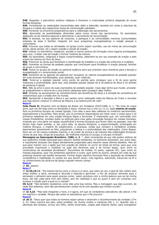 45
948. Respeitar o patrimônio artístico religioso e fomentar a criatividade artística adaptada às novas
formas litúrgicas.
949. Incrementar as celebrações transmitidas pelo rádio e televisão, levando em conta a natureza da
liturgia e a índole dos respectivos meios de comunicação utilizados.
950. Fomentar os encontros preparatórios para a celebração dos sacramentos.
951. Aproveitar as possibilidades oferecidas pelos novos rituais dos sacramentos. Os sacerdotes
dediquem-se de maneira especial a administrar o sacramento da reconciliação.
952. A diocese, na sua pastoral de conjunto, a paróquia e as comunidades menores (comunidades
eclesiais de base e família) integrem em seus programas evangelizadores a oração pessoal e
comunitária.
953. Procurar que todas as atividades na Igreja (como sejam reuniões, uso de meios de comunicação
social, obras sociais, etc.) sejam ocasião e escola de oração.
954. Utilizar os seminários, mosteiros, escolas e outros centros de formação como lugares privilegiados
para orar, irradiar vida de oração e formar mestres da mesma.
955. Os sacerdotes, religiosos e leigos comprometidos, salientem-se por seu exemplo de oração e pelo
ensino da mesma ao Povo de Deus.
956. Promover as obras que fomentem a santificação do trabalho e a oração dos enfermos e inválidos.
957. Fomentar as formas de piedade popular que contribuam para fortalecer a oração pessoal, familiar
de grupo e comunitária.
958. Incluir os grupos de oração na pastoral orgânica para que orientem seus membros para a liturgia a
evangelização e o compromisso social.
959. Esmerem-se os agentes de pastoral por recuperar os valores evangelizadores da piedade popular
em suas diversas manifestações, quer pessoais, quer coletivas.
960. Tome-se a piedade popular como ponto de partida para conseguir que a fé do povo ganhe
madureza e profundidade; para isso, esta piedade popular basear-se-á na palavra de Deus e no sentido
de pertença à Igreja.
961. Não se prive o povo de suas expressões de piedade popular. Caso algo tenha que mudar, proceda-
se gradualmente e recorra-se a uma prévia catequese para conseguir algo melhor.
962. Orientar os sacramentos ao reconhecimento dos benefícios de Deus e à tomada de consciência do
compromisso que o cristão tem no mundo.
963. Apresentar a devoção a Maria e aos santos como realização neles da Páscoa de Cristo e recordar
que elas devem conduzir à vivência da Palavra e ao testemunho de vida”.
Nota:5
João Paulo II, Encontro com os Bispos do Brasil, em Fortaleza 10/07/1980, 6, 1: “No meio de vosso
povo, que vos diz hoje como os discípulos a Jesus: ensinai-nos a orar (Lc 11,1), sede mestres de oração.
Sois os primeiros liturgos de vossas Igrejas. Com elas e para elas celebrais os mistérios sacramentais,
especialmente a Eucaristia. Mais ainda, sois os primeiros responsáveis por fazer rezar o vosso povo e os
primeiros zeladores de uma oração litúrgica digna e fervorosa. É importante que, em comunhão com
vossos Presbitérios, envideis todos os esforços para uma sadia renovação litúrgica em vossas Dioceses,
evitando por uma parte um apego injustificável a formas litúrgicas que foram úteis no passado, mas não
teriam hoje maior sentido, e, por outro lado, os abusos litúrgicos, a experimentação, prolongada em
matéria litúrgica, o império do subjetivismo, a anarquia, coisas que rompem a verdadeira unidade,
desorientam gravemente os fiéis, prejudicam a beleza e a profundidade das celebrações. Como Bispos,
deve ser um de vossos cuidados maiores, o de cuidar da pureza e da nobreza das celebrações litúrgicas,
certos de que isso, longe de prejudicar, dá melhores chances à Liturgia, à Liturgia no Brasil”.
Mensagem ao Episcopado Brasileiro, 1986, n. 3: “...Bem conscientes de que não podem abdicar de
sua específica missão episcopal para assumir tarefas temporais, os Senhores lamentam, por outro lado,
a inquietante escassez dos leigos devidamente preparados para assumir esses últimos desafios. Mas sei
que poso manter vivo o apelo que tive ocasião de reiterar no correr da Visita ad limina, para que uma
prioridade importante e inadiável na ação dos Senhores seja a de formar leigos, quer entre os
construtores da sociedade pluralista(cf. Documento de Puebla, IV parte, capítulo III), quer entre as
massas populares, quer nos ambientes operários e rurais, quer entre os jovens, sempre em vista da sua
presença atuante nas tarefas temporais. Formar leigos significa favorecer-lhes a aquisição de verdadeira
competência e habilitação no campo em que devem atuar; mas significa, sobretudo, educá-los na fé e
no conhecimento da doutrina da Igreja naquele mesmo campo.
Nota:6
cf. SC, passim.
Nota:7
cf. Is 55,10-11: “Da mesma forma como a chuva e a neve, que caem do céu e para lá não voltam sem
antes molhar a terra, tornando-a fecunda e fazendo-a germinar, a fim de produzir semente para o
semeador e alimento para quem precisa comer, assim acontece com a minha palavra que sai de minha
boca: ela não volta para mim sem efeito, sem ter realizado o que eu quero e sem ter cumprido com
sucesso a missão para a qual eu a mandei”.
Hb 4,12: “Nós também recebemos como eles uma boa notícia. Mas a mensagem que eles ouviram, de
nada lhes adiantou, pois não permaneceram unidos na fé com aqueles que tinham ouvido”.
Nota:8
cf. Jo 4,23: “Mas está chegando a hora, e é agora, em que os verdadeiros adoradores vão adorar o Pai
em espírito e verdade. Porque são estes os adoradores que o Pai procura”.
Nota:9
cf. SC 5: “Deus quer que todos os homens sejam salvos e alcancem o reconhecimento da verdade (1Tm
2, 4). Falou outrora aos pais, pelos profetas, de muitos modos e maneiras (Hb 1, 1). Quando veio a
plenitude dos tempos, enviou seu Filho, Verbo encarnado, ungido pelo Espírito Santo, para evangelizar
 
