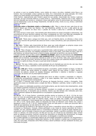 46
os pobres e curar os corações feridos, como médico do corpo e da alma, mediador entre Deus e os
homens. Sua humanidade, unida à pessoa do Verbo, foi o instrumento de nossa salvação. Em Cristo
realizou-se nossa perfeita reconciliação e nos foi dado acesso à plenitude do culto divino.
Cristo Senhor, especialmente pelo mistério pascal de sua paixão, ressurreição dos mortos e gloriosa
ascensão, em que morrendo destruiu a nossa morte e,. ressuscitando, restaurou-nos a vida, realizou a
obra da redenção dos homens e, rendendo a Deus toda glória, como foi prenunciado nas maravilhas de
que foi testemunha o povo do Antigo Testamento. Do lado de Cristo, morto na cruz, brotou o admirável
mistério da Igreja”.
Nota:10
Instrução sobre a liberdade cristã e a libertação, n 51: “Mas é, antes de tudo, pela força do seu
Mistério Pascal que Cristo nos libertou. Por sua obediência perfeita na cruz e pela glória da sua
ressurreição, o Cordeiro de Deus tirou o pecado do mundo e abriu-nos o caminho da libertação
definitiva.
Por nosso serviço e nosso amor, mas também pelo oferecimento de nossas provações e sofrimentos, nós
participamos do único sacrifício redentor de Cristo, completando em nós o que falta das tribulações de
Cristo pelo seu Corpo, que é a Igreja (Cl 1,24), na expectativa da ressurreição dos mortos”.
Nota:11
cf. Hb 9,14: “Muito mais o sangue de Cristo que, com um Espírito eterno, se ofereceu a Deus como
vítima sem mancha! Ele purificará das obras da morte a nossa consciência, para que possamos servir ao
Deus vivo”.
Nota:12
cf. Rm 12,1: “Irmãos, pela misericórdia de Deus, peço que vocês ofereçam os próprios corpos como
sacrifício vivo, santo e agradável a Deus. Esse é o culto autêntico de vocês”.
Nota:13
cf. SC 10: “Mas a liturgia é o cume para o qual tende toda a ação da Igreja e, ao mesmo tempo, a fonte
de que promana sua força. Os trabalhos apostólicos visam a que todos, como filhos de Deus, pela fé e
pelo batismo, se reúnam para louvar a Deus na Igreja, participar do sacrifício e da ceia do Senhor.
A liturgia também leva os fiéis a serem unânimes na piedade, depois de participarem dos sacramentos
pascais, para que na vida conservem o que receberam na fé. A liturgia renova e aprofunda a aliança do
Senhor com os homens, na eucaristia, fazendo-os arder no amor de Cristo. Dela, pois, especialmente da
eucaristia, como de uma fonte, derrama-se sobre nós a graça e brota com soberana eficácia a santidade
em Cristo e a glória de Deus, fim para o qual tudo tende na Igreja”.
Nota:14
cf. Hb 3,1: “Por isso, irmãos santos, vocês participam de um chamado que vem do céu; por isso, fixem
bem a mente em Jesus, o apóstolo e sumo sacerdote da fé que nós professamos”.
Nota:15
CDC, Cân. 230, § 3: “Onde a necessidade da Igreja o aconselhar, podem também os leigos, na falta de
ministros, mesmo não sendo leitores ou acólitos, suprir alguns de seus ofícios, a saber, exercer o
ministério da palavra, presidir às orações litúrgicas, administrar o batismo e distribuir a sagrada
Comunhão, de acordo com as prescrições do direito”.
Nota:16
cf. IGMR, 65-66: “65. O acólito é instituído para servir ao altar e auxiliar o sacerdote e o diácono.
Compete-lhe principalmente preparar o altar e os vasos sagrados, bem como distribuir aos fiéis a
Eucaristia, da qual é ministro extraordinário.
66. O leitor é instituído para proferir as leituras da Sagrada Escritura, exceto o Evangelho. Pode
igualmente propor as intenções para a oração dos fiéis e, faltando o salmista, recitar o salmo entre as
leituras.
O leitor, possui na celebração eucarística uma função própria, que ele mesmo deve desempenhar, ainda
que estejam presentes ministros de ordem superior.
Para que os fiéis, ao ouvirem as leituras divinas, concebam no coração um suave e vivo afeto pelas
Sagradas Escrituras, é necessário que os leitores, mesmo que não tenham sido instituídos para isso,
sejam realmente capazes de desempenhá-la e se preparem cuidadosamente”.
Nota:17
LG 10-12: “10. O Cristo Senhor, constituído pontífice dentre os homens (cf. Hb 5, 1-5) fez do novo
povo um reino de sacerdotes para Deus, seu Pai (Ap 1, 6; cf. 5, 9-10). Os batizados são consagrados
pela regeneração e pela unção do Espírito Santo. Todas as ações dos cristãos são como hóstias
oferecidas: proclamam a força daquele que nos libertou das trevas para vivermos na sua luz admirável
(cf. 1Pd 2, 4-10). Sendo assim, todos os discípulos de Cristo se oferecem como hóstia viva, santa e
agradável a Deus (cf. At 2, 42-47), testemunham Cristo em toda parte e a todos que procuram dão a
razão de sua esperança na vida eterna (cf. 1Pd 3, 15).
Há uma diferença de essência e não apenas de grau entre o sacerdócio comum dos fiéis e o sacerdócio
ministerial ou hierárquico. Contudo, ambos participam a seu modo do mesmo sacerdócio de Cristo e
mantêm, por isso, estreita relação entre si. O sacerdócio ministerial, em virtude do poder sagrado que o
caracteriza, visa à formação e governo do povo sacerdotal, realiza o sacrifício eucarístico em nome de
Cristo e o oferece, em nome do povo. Os fiéis por sua vez, em virtude de seu sacerdócio régio, tomam
parte na oblação eucarística. Exercem contudo seu sacerdócio na recepção dos sacramentos, na oração
e na ação de graças, no testemunho da vida santa, na abnegação e na prática da caridade.
11. A índole sagrada e a constituição orgânica da comunidade sacerdotal se efetivam nos sacramentos e
na prática cristã. Incorporados à Igreja pelo batismo, os fiéis recebem o caráter que os qualifica para o
culto. Por outro lado, renascidos como filhos de Deus, devem professar a fé que receberam de Deus, por
intermédio da Igreja.
 