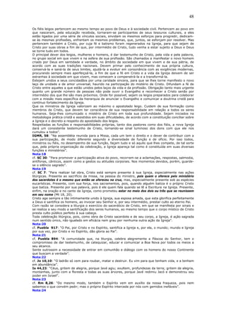 48
Os fiéis leigos pertencem ao mesmo tempo ao povo de Deus e à sociedade civil. Pertencem ao povo em
que nasceram, pela educação recebida, tornaram-se participantes de seus tesouros culturais, a eles
estão ligados por uma série de vínculos sociais, envidam os mesmos esforços para progredir, dedicam-
se às mesmas profissões, enfrentam os mesmos problemas, que, juntos, se esforçam por resolver. Mas
pertencem também a Cristo, por cuja fé e batismo foram regenerados na Igreja, para que sejam de
Cristo por suas obras a fim de que, por intermédio de Cristo, tudo venha a estar sujeito a Deus e Deus
se torne tudo em todos.
O principal dever dos leigos, mulheres e homens, é dar testemunho de Cristo, pela vida e pela palavra,
no grupo social em que vivem e na esfera de sua profissão. São chamados a manifestar o novo homem
criado por Deus em santidade e verdade, no âmbito da sociedade em que vivem e de sua pátria, de
acordo com as suas tradições nacionais. Devem primar pelo conhecimento de sua própria cultura,
conservá-la e saná-la de seus limites, ajudá-la a evoluir em consonância com as exigências modernas,
procurando sempre mais aperfeiçoá-la, a fim de que a fé em Cristo e a vida da Igreja deixem de ser
estranhas à sociedade em que vivem, mas comecem a compenetrá-la e a transformá-la.
Estejam unidos a seus concidadãos por uma caridade sincera, para que se lhes torne manifesto o novo
laço de unidade e de amor universal, haurido na participação do mistério de Cristo. Difundam a fé de
Cristo entre aqueles a que estão unidos pelos laços da vida e da profissão. Obrigação tanto mais urgente
quanto um grande número de pessoas não pode ouvir o Evangelho e reconhecer a Cristo senão por
intermédio dos que lhe são mais próximos. Onde for possível, sejam os leigos preparados para colaborar
com a missão mais específica da hierarquia de anunciar o Evangelho e comunicar a doutrina cristã para
contínuo fortalecimento da Igreja.
Que os ministros da Igreja valorizem ao máximo o apostolado leigo. Cuidem de sua formação como
membros de Cristo, que devem ter consciência de sua responsabilidade em relação a todos os seres
humanos. Seja-lhes comunicado o mistério de Cristo em toda sua profundidade. Sejam iniciados na
metodologia prática cristã e assistidos em suas dificuldades, de acordo com a constituição conciliar sobre
a Igreja e o decreto a respeito do apostolado dos leigos.
Respeitadas as funções e responsabilidades próprias, tanto dos pastores como dos fiéis, a nova Igreja
dará um consistente testemunho de Cristo, tornando-se sinal luminoso dos dons com que ele nos
cumulou a todos”.
IGMR, 58: “Na assembléia reunida para a Missa, cada um tem o direito e o dever de contribuir com a
sua participação, de modo diferente segundo a diversidade de função e de ofício. Por isso todos,
ministros ou fiéis, no desempenho de sua função, façam tudo e só aquilo que lhes compete, de tal sorte
que, pela própria organização da celebração, a Igreja apareça tal como é constituída em suas diversas
funções e ministérios”.
Nota:18
cf. SC 30: “Para promover a participação ativa do povo, recorram-se a aclamações, respostas, salmodia,
antífonas, cânticos, assim como a gestos ou atitudes corporais. Nos momentos devidos, porém, guarde-
se o silêncio sagrado”.
Nota:19
cf. SC 7: “Para realizar tal obra, Cristo está sempre presente à sua Igreja, especialmente nas ações
litúrgicas. Presente ao sacrifício da missa, na pessoa do ministro, pois quem o oferece pelo ministério
dos sacerdotes é o mesmo que então se ofereceu na cruz, mas, especialmente presente sob as espécies
eucarísticas. Presente, com sua força, nos sacramentos, pois, quando alguém batiza é o próprio Cristo
que batiza. Presente por sua palavra, pois é ele quem fala quando se lê a Escritura na Igreja. Presente,
enfim, na oração e no canto da Igreja, como prometeu estar no meio dos dois ou três que se reunissem
em seu nome (Mt 18, 20).
Cristo age sempre e tão intimamente unido à Igreja, sua esposa amada, que esta glorifica perfeitamente
a Deus e santifica os homens, ao invocar seu Senhor e, por seu intermédio, prestar culto ao eterno Pai.
Com razão se considera a liturgia o exercício do sacerdócio de Cristo, em que se manifesta por sinais e
se realiza a seu modo a santificação dos seres humanos, ao mesmo tempo que o corpo místico de Cristo
presta culto público perfeito à sua cabeça.
Toda celebração litúrgica, pois, como obra de Cristo sacerdote e de seu corpo, a Igreja, é ação sagrada
num sentido único, não igualado em eficácia nem grau por nenhuma outra ação da Igreja”.
Nota:20
cf. Puebla 917: “O Pai, por Cristo e no Espírito, santifica a Igreja e, por ela, o mundo; mundo e Igreja
por sua vez, por Cristo e no Espírito, dão gloria ao Pai”.
Nota:21
cf. Puebla 894: “A comunidade que, na liturgia, celebra alegremente a Páscoa do Senhor, tem o
compromisso de dar testemunho, de catequizar, educar e comunicar a Boa Nova por todos os meios a
seu alcance.
Sente outrossim a necessidade de entrar em comunhão e diálogo com os homens do nosso Continente
que buscam a verdade”.
Nota:22
cf. Jo 10,10: “O ladrão só vem para roubar, matar e destruir. Eu vim para que tenham vida, e a tenham
em abundância”.
Is 44,23: “Céus, gritem de alegria, porque Javé agiu; exultem, profundezas da terra; gritem de alegria,
montanhas, junto com a floresta e todas as suas árvores, porque Javé redimiu Jacó e demonstrou seu
poder em Israel”.
Nota:23
cf. Rm 8,26: “Do mesmo modo, também o Espírito vem em auxílio da nossa fraqueza, pois nem
sabemos o que convém pedir; mas o próprio Espírito intercede por nós com gemidos inefáveis”.
Nota:24
 